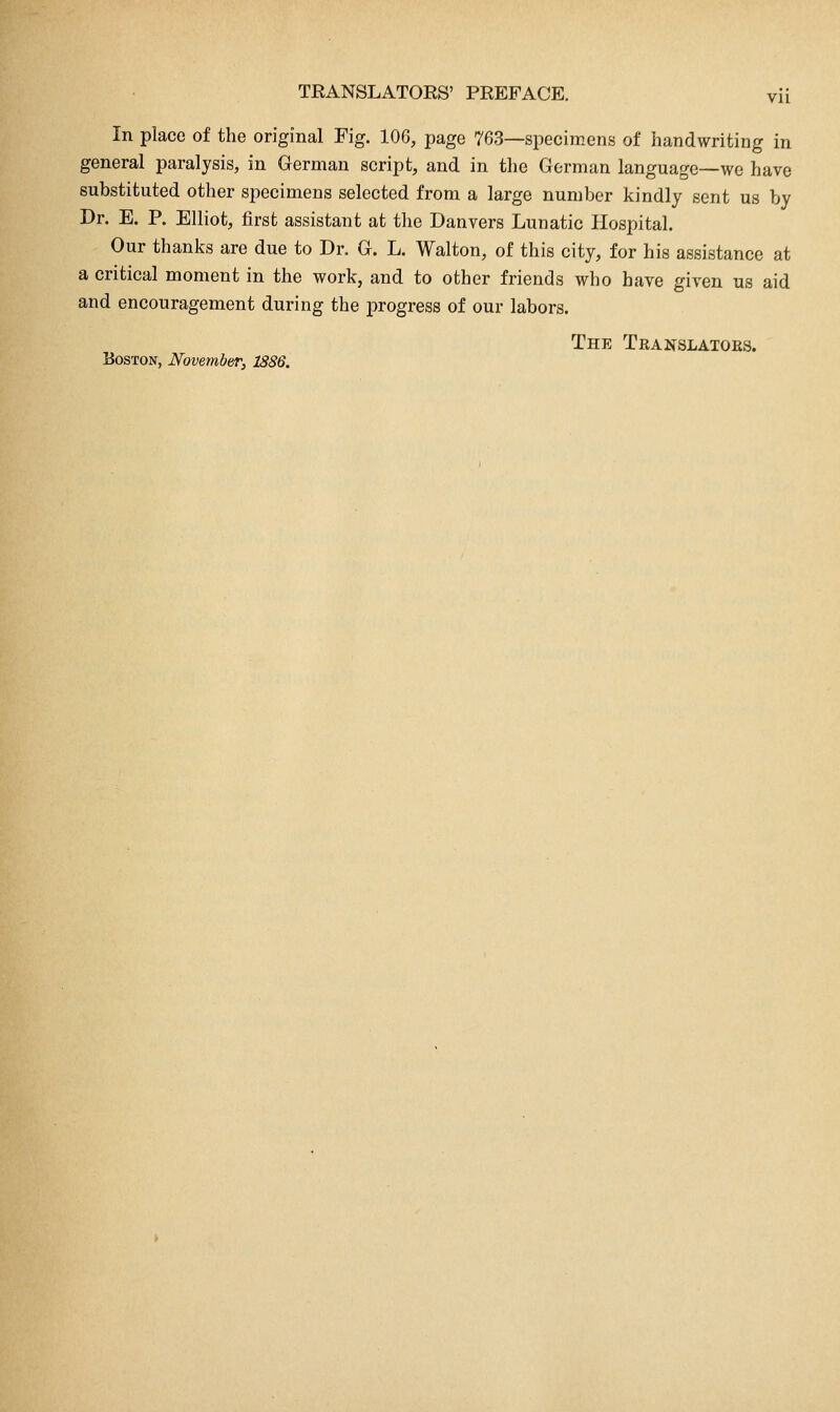 In place of the original Fig. 106, page 763—specimens of handwriting in general paralysis, in German script, and in the German language—we have substituted other specimens selected from a large number kindly sent us by Dr. E. P. Elliot, first assistant at the Danvers Lunatic Hospital. Our thanks are due to Dr. G. L. Walton, of this city, for his assistance at a critical moment in the work, and to other friends who have given us aid and encouragement during the progress of our labors. The Translators. Boston, November, 1886.