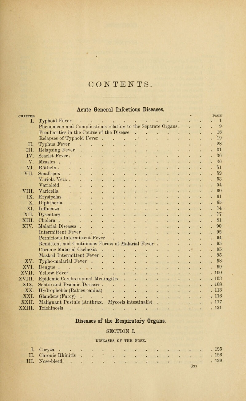 COIN TENTS. CHAPTER I. II. III. IV. V. VI. VII. VIII. IX. X. XI. XII. XIII. XIV. XV. XVI. XVII. XVIII. XIX. XX. XXI. XXII. XXIII. Acute General Infectious Diseases. » PAGE Typhoid Fever 1 Phenomena and Complications relating to the Separate Organs.... 9 Peculiarities in the Course of the Disease 18 Relapses of Typhoid Fever . . . . ' 19 Typhus Fever 28 Relapsing Fever 31 Scarlet Fever 36 Measles 46 Röthein .51 Small-pox 52 Variola Vera 53 Varioloid 54 Varicella 60 Erysipelas 61 Diphtheria 65 Influenza . . 74 Dysentery . ■ 77 Cholera 81 Malarial Diseases 90 Intermittent Fever 92 Pernicious Intermittent Fever 94 Remittent and Continuous Forms of Malarial Fever ...... 95 Chronic Malarial Cachexia ♦ .95 Masked Intermittent Fever 95 Typho-malarial Fever 98 Dengue 99 Yellow Fever ' 100 Epidemic Cerebro-spinal Meningitis 103 Septic and Pya?mic Diseases 108 Hydrophobia (Rabies canina) 113 Glanders (Farcy) ' 116 Malignant Pustule (Anthrax. Mycosis intestinalis) 117 Trichinosis 121 Diseases of the Respiratory Organs. SECTION I. DISEASES OF THE NOSE. I. Coryza . II. Chronic Rhinitis III. Nose-bleed 125 126 129 (ix)