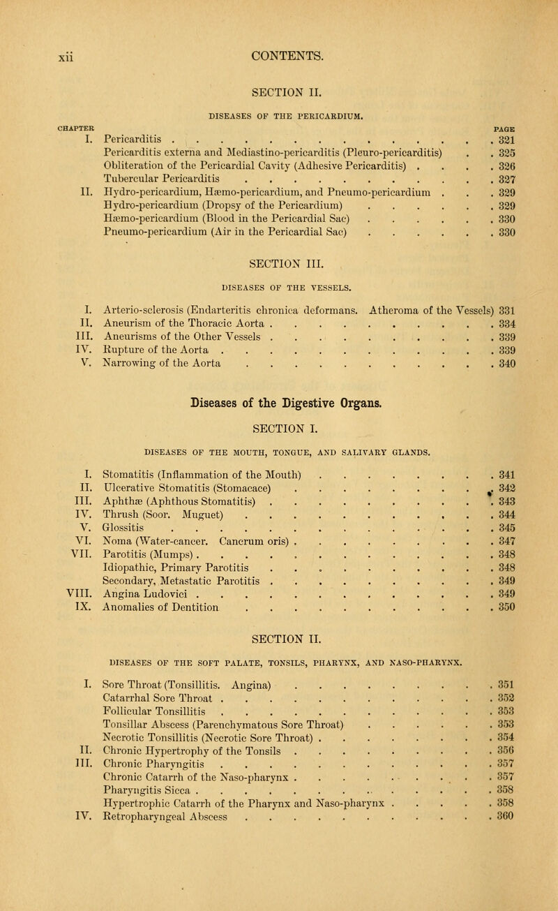 SECTION II. DISEASES OF THE PERICARDIUM. CHAPTER PAGB I. Pericarditis 321 Pericarditis externa and Mediastino-pericarditis (Pleuro-pericarditis) . . 325 Obliteration of the Pericardial Cavity (Adhesive Pericarditis) .... 326 Tubercular Pericarditis 327 II. Hydro-pericardium, Haamo-pericardium, and Pneumopericardium . . . 329 Hydro-pericardium (Dropsy of the Pericardium) 329 Hsemo-pericardium (Blood in the Pericardial Sac) 330 Pneumopericardium (Air in the Pericardial Sac) 330 SECTION III. DISEASES OF THE VESSELS. I. Arterio-sclerosis (Endarteritis chronica deformans. Atheroma of the Vessels) 331 II. Aneurism of the Thoracic Aorta 334 III. Aneurisms of the Other Vessels 339 IV. Rupture of the Aorta 339 V. Narrowing of the Aorta 340 Diseases of the Digestive Organs. SECTION I. DISEASES OF THE MOUTH, TONGUE, AND SALIVARY GLANDS. I. Stomatitis (Inflammation of the Mouth) 341 II. Ulcerative Stomatitis (Stomacace) 342 III. Aphthas (Aphthous Stomatitis) 343 IV. Thrush (Soor. Muguet) . . . 344 V. Glossitis 345 VI. Noma (Water-cancer. Cancrum oris) 347 VII. Parotitis (Mumps) 348 Idiopathic, Primary Parotitis 348 Secondary, Metastatic Parotitis 349 VIII. Angina Ludovici 349 IX. Anomalies of Dentition . 350 SECTION II. DISEASES OF THE SOFT PALATE, TONSILS, PHARYNX, AND NASO-PHARYNX. I. Sore Throat (Tonsillitis. Angina) 351 Catarrhal Sore Throat 352 Follicular Tonsillitis 353 Tonsillar Abscess (Parenchymatous Sore Throat) 353 Necrotic Tonsillitis (Necrotic Sore Throat) 354 II. Chronic Hypertrophy of the Tonsils 356 HI. Chronic Pharyngitis 357 Chronic Catarrh of the Naso-pharynx . 357 Pharyngitis Sicca 358 Hypertrophic Catarrh of the Pharynx and Naso-pharynx 358 IV. Retropharyngeal Abscess 360