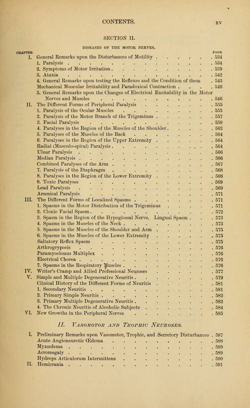 SECTION II. DISEASES OP THE MOTOR NERVES. CHAPTER PAGE I. General Remarks upon the Disturbances of Motility 534 1. Paralysis 534 2. Symptoms of Motor Irritation 539 3. Ataxia 542 4. General Remarks upon testing the Reflexes and the Condition of them . 543 Mechanical Muscular Irritability and Paradoxical Contraction .... 546 5. General Remarks upon the Changes of Electrical Excitability in the Motor Nerves and Muscles 546 II. The Different Forms of Peripheral Paralysis 555 1. Paralysis of the Ocidar Muscles 555 2. Paralysis of the Motor Branch of the Trigeminus 557 3. Facial Paralysis 558 4. Paralyses in the Region of the Muscles of the Shoulder 562 5. Paralyses of the Muscles of the Back 564 6. Paralyses in the Region of the Upper Extremity 564 Radial (Musculo-spiral) Paralysis 564 Ulnar Paralysis 566 Median Paralysis 566 Combined Paralyses of the Arm 567 7. Paralysis of the Diaphragm 568 8. Paralyses in the Region of the Lower Extremity 568 9. Toxic Paralyses 569 Lead Paralysis 569 Arsenical Paralysis. 571 III. The Different Forms of Localized Spasms 571 1. Spasms in the Motor Distribution of the Trigeminus 571 2. Clonic Facial Spasm 572 3. Spasm in the Region of the Hypoglossal Nerve. Lingual Spasm . . . 573 4. Spasms in the Muscles of the Neck 573 5. Spasms in the Muscles of the Shoulder and Arm 575 6. Spasms in the Muscles of the Lower Extremity 575 Saltatory Reflex Spasm 575 Arthrogryposis 576 Paramyoclonus Multiplex 576 Electrical Chorea 576 7. Spasms in the Respiratory Muscles 576 IV. Writer's Cramp and Allied Professional Neuroses 577 V. Simple and Multiple Degenerative Neuritis 579 Clinical History of the Different Forms of Neuritis 581 1. Secondary Neuritis 581 2. Primary Simple Neuritis 582 3. Primary Multiple Degenerative Neuritis 582 4. The Chronic Neuritis of Alcoholic Subjects 584 VI. New Growths in the Peripheral Nerves 585 77. Vasomotor and Trophic Neuroses. 1. Preliminary Remarks upon Vasomotor, Trophic, and Secretory Disturbances . 587 Acute Angioneurotic (Edema 588 Myxcedema 589 Acromegaly 589 Hydrops Articulorum Intermittens 590 II. Hemicrania 591