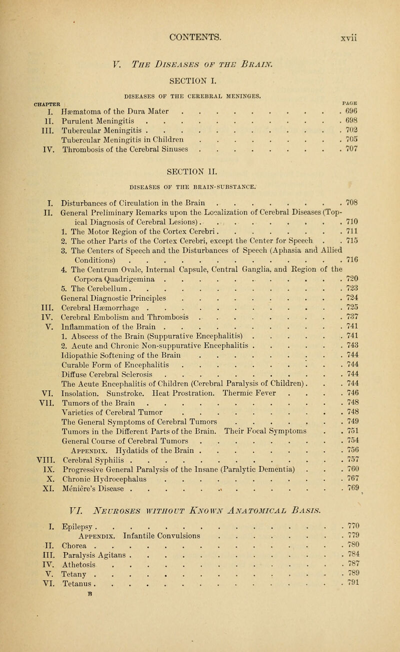 V. The Diseases of the Brain. SECTION I. DISEASES OF THE CEREBRAL MENINGES. CHAPTER l-M.E I. Hematoma of the Dura Mater 696 II. Purulent Meningitis 698 III. Tubercular Meningitis 702 Tubercular Meningitis in Children 705 IV. Thrombosis of the Cerebral Sinuses 707 SECTION II. DISEASES OF THE BRAIN-SUBSTANCE. I. Disturbances of Circulation in the Brain 708 II. General Preliminary Remarks upon the Localization of Cerebral Diseases (Top- ical Diagnosis of Cerebral Lesions) 710 1. The Motor Region of the Cortex Cerebri 711 2. The other Parts of the Cortex Cerebri, except the Center for Speech . . 715 3. The Centers of Speech and the Disturbances of Speech (Aphasia and Allied Conditions) 716 4. The Centrum Ovale, Internal Capsule, Central Ganglia, and Region of the Corpora Quadrigemina 720 5. The Cerebellum 723 General Diagnostic Principles 724 III. Cerebral Haemorrhage 725 IV. Cerebral Embolism and Thrombosis 737 V. Inflammation of the Brain 741 1. Abscess of the Brain (Suppurative Encephalitis) 741 2. Acute and Chronic Non-suppurative Encephalitis 743 Idiopathic Softening of the Brain 744 Curable Form of Encephalitis 744 Diffuse Cerebral Sclerosis 744 The Acute Encephalitis of Children (Cerebral Paralysis of Children). . . 744 VI. Insolation. Sunstroke. Heat Prostration. Thermic Fever .... 746 VII. Tumors of the Brain 748 Varieties of Cerebral Tumor 748 The General Symptoms of Cerebral Tumors 749 Tumors in the Different Parts of the Brain. Their Focal Symptoms . . 751 General Course of Cerebral Tumors 754 Appendix. Hydatids of the Brain 756 VIII. Cerebral Syphilis 757 IX. Progressive General Paralysis of the Insane (Paralytic Dementia) . . . 760 X. Chronic Hydrocephalus 767 XI. Meniere's Disease 769 VI. Neuroses without Known Anatomical Basis. I. Epilepsy 770 Appendix. Infantile Convulsions 779 II. Chorea 780 III. Paralysis Agitans 784 IV. Athetosis 787 V. Tetany 789 VI. Tetanus 791 B