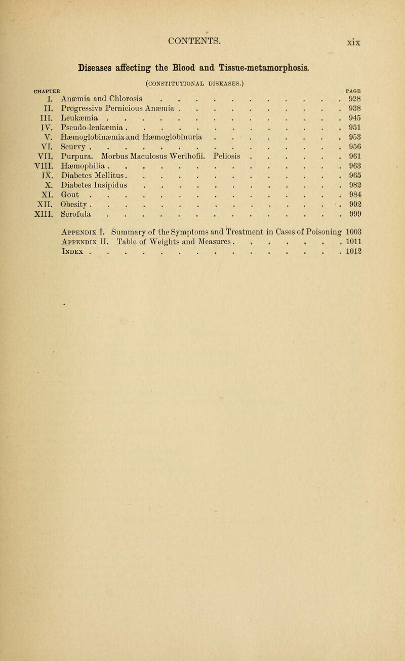 Diseases affecting the Blood and Tissue-metamorphosis. (constitutional diseases.) CHAPTER PAGE I. Anaemia and Chlorosis 928 II. Progressive Pernicious Anaemia 938 III. Leukaemia 945 IV. Pseudo-leukaemia 951 V. Haemoglobinaemia and Haemoglobinuria 953 VI. Scurvy 956 VII. Purpura. Morbus Maculosus Werlhofii. Peliosis 961 VIII. Haemophilia 903 IX. Diabetes Mellitus 905 X. Diabetes Insipidus 982 XI. Gout Ö84 XII. Obesity .992 XIII. Scrofula 999 Appendix I. Summary of the Symptoms and Treatment in Cases of Poisoning 1003 Appendix II. Table of Weights and Measures 1011 Index 1012