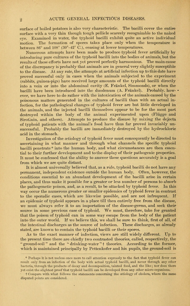 surface of boiled potatoes is also very characteristic. The bacilli cover the entire surface with a very thin though tough pellicle scarcely recognizable to the naked eye. Examined in water, the typhoid bacilli exhibit quite an active individual motion. The formation of spores takes place only when the temperature is between 86° and 108° (30°-42° C.), ceasiug at lower temperatures. Numerous attempts have been made to produce typhoid fever artificially by introducing pure cultures of the typhoid bacilli into the bodies of animals, but the results of these efforts have not yet proved perfectly harmonious. The main cause of the discrepancy is probably that animals are in general very slightly susceptible to the disease. At any rate, the attempts at artificial infection up to this date have proved successful only in cases when the animals subjected to the experiment (rabbits, guinea-pigs) have received large amounts of the typhoid bacilli directly into a vein or into the abdominal cavity (E. Fränkel, Simmonds), or when the bacilli have been introduced into the duodenum (A. Fränkel). Probably, how- ever, we have here to do rather with the intoxication of the animals caused by the poisonous matters generated in the cultures of bacilli than with an actual in- fection, for the pathological changes of typhoid fever are but little developed in the animals, and the injected bacilli themselves appear to be for the most part destroyed within the body of the animal experimented upon (Flügge and Sirotinin, and others). Attempts to produce the disease by mixing the dejecta of typhoid patients with the animal's food have thus far proved invariably un- successful. Probably the bacilli are immediately destroyed by the hydrochloric acid in the stomach. Investigation of the aetiology of typhoid fever must consequently be directed to ascertaining in what manner and through what channels the specific typhoid bacilli penetrate * into the human body, and what circumstances are then essen- tial to their further development and to the display of their pathogenic properties. It must be confessed that the ability to answer these questions accurately is a goal from which we are quite distant. It is almost universally believed that, as a rule, typhoid bacilli do not have any permanent, independent existence outside the human body. Often, however, the conditions essential to an abundant development of the bacilli arise in certain places, and thus make it possible for a greater or less number of persons to absorb the pathogenetic poison, and, as a result, to be attacked by typhoid fever. In this way occur the numerous greater or smaller epidemics of typhoid fever in contrast to the sporadic cases, which are likewise possible, and are not infrequent. If an epidemic of typhoid appears in a place till then entirely free from the disease, we must always refer it to an importation of the disease-germs, and seek their source in some previous case of typhoid. We must, therefore, take for granted that the poison of typhoid can in some way escape from the body of the patient into the outer world. If wTe believe this, we shall be sure to think, first of all, of the intestinal discharges as the source of infection. These discharges, as already stated, are known to contain the typhoid bacilli or their spores. As to the exact manner of infection, views are still widely different. Up to the present time there are chiefly two contrasted theories, called, respectively, the  ground-soil  and the  drinking-water  f theories. According to the former, which is maintained principally by Pettenkofer and his pupils, the ground-soil is * Perhaps it is not useless once more to call attention expressly to the fact that typhoid fever can result only from an infection of the body with actual typhoid bacilli, and never through any other bacteria, through the products of decay and decomposition, tainted food, and the like; nor does there yet exist the slightest proof that typhoid bacilli can be developed from any other micro-organisms. t Compare with what follows the statements concerning the cetiology of cholera, where the same disputed points are considered.