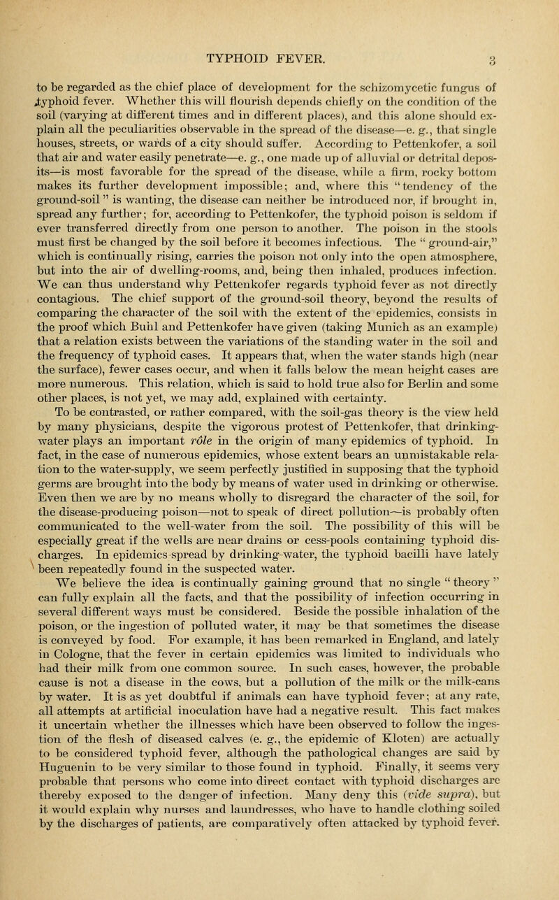 to be regarded as the chief place of development for the schizomycetic fungus of typhoid fever. Whether this will flourish depends chiefly on the condition of the soil (varying at different times and in different places), and this alone should ex- plain all the peculiarities observable in the spread of the disease—e. g., that single houses, streets, or wards of a city should suffer. According to Pettenkofer, a soil that air and water easily penetrate—e. g., one made up of alluvial or detrital depos- its—is most favorable for the spread of the disease, while a firm, rocky bottom makes its further development impossible; and, where this tendency of the ground-soil  is wanting, the disease can neither be introduced nor, if brought in, spread any further; for, according to Pettenkofer, the typhoid poison is seldom if ever transferred directly from one person to another. The poison in the stools must first be changed by the soil before it becomes infectious. The  ground-air, which is continually rising, carries the poison not only into the open atmosphere, but into the air of dwelling-rooms, and, being then inhaled, produces infection. We can thus understand why Pettenkofer regards typhoid fever as not directly contagious. The chief support of the ground-soil theory, beyond the results of comparing the character of the soil with the extent of the epidemics, consists in the proof which Buhl and Pettenkofer have given (taking Munich as an example; that a relation exists between the variations of the standing water in the soil and the frequency of typhoid cases. It appears that, when the water stands high (near the surface), fewer cases occur, and when it falls below the mean height cases are more numerous. This relation, which is said to hold true also for Berlin and some other places, is not yet, we may add, explained with certainty. To be contrasted, or rather compared, with the soil-gas theory is the view held by many physicians, despite the vigorous protest of Pettenkofer, that drinking- water plays an important role in the origin of many epidemics of typhoid. In fact, in the case of numerous epidemics, whose extent bears an unmistakable rela- tion to the water-supply, we seem perfectly justified in supposing that the typhoid germs are brought into the body by means of water used in chinking or otherwise. Even then we are by no means wholly to disregard the character of the soil, for the disease-producing poison—not to speak of direct pollution—is probably often communicated to the well-water from the soil. The possibility of this will be especially great if the wells are near drains or cess-pools containing typhoid dis- charges. In epidemics spread by drinking-water, the typhoid bacilli have lately been repeatedly found in the suspected water. We believe the idea is continually gaining ground that no single  theory  can fully explain all the facts, and that the possibility of infection occurring in several different ways must be considered. Beside the possible inhalation of the poison, or the ingestion of polluted water, it may be that sometimes the disease is conveyed by food. For example, it has been remarked in England, and lately in Cologne, that the fever in certain epidemics was limited to individuals who had their milk from one common source. In such cases, however, the probable cause is not a disease in the cows, but a pollution of the milk or the milk-cans by water. It is as yet doubtful if animals can have typhoid fever; at any rate, all attempts at artificial inoculation have had a negative result. This fact makes it uncertain whether the illnesses which have been observed to follow the inges- tion of the flesh of diseased calves (e. g., the epidemic of Kloten) are actually to be considered typhoid fever, although the pathological changes are said by Huguenin to be very similar to those found in typhoid. Finally, it seems very probable that persons who come into direct contact with typhoid discharges are thereby exposed to the danger of infection. Many deny this (vide supra), but it would explain why nurses and laundresses, who have to handle clothing soiled by the discharges of patients, are comparatively often attacked by typhoid fever.