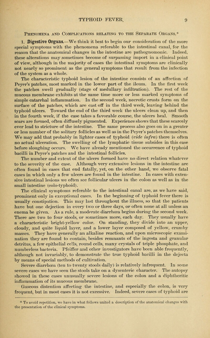 Phenomena and Complications relating to the Separate Organs.* 1. Digestive Organs.—We think it best to begin our consideration of the more special symptoms with the phenomena referable to the intestinal canal, for the reason that the anatomical changes in the intestine are pathognomonic. Indeed, these alterations may sometimes become of surpassing import in a clinical point of view, although in the majority of cases the intestinal symptoms are clinically not nearly so prominent as the general symptoms that result from the infection of the system as a whole. The characteristic typhoid lesion of the intestine consists of an affection of Peyer's patches, most marked in the lower part of the ileum. In the first week the patches swell gradually (stage of medullary infiltration). The rest of the mucous membrane exhibits at the same time more or less marked symptoms of simple catarrhal inflammation. In the second week, necrotic crusts form on the surface of the patches, which are cast off in the third week, leaving behind the typhoid ulcers. Toward the end of the third week the ulcers clean up, and then in the fourth week, if the case takes a favorable course, the ulcers heal. Smooth scars are formed, often diffusely pigmented. Experience shows that these scarcely ever lead to stricture of the intestine. The same process also goes on in a greater or less number of the solitary follicles as well as in the Peyer's patches themselves. We may add that probably in lighter cases of typhoid {vide infra) there is often no actual ulceration. The swelling of the lymphatic tissue subsides in this case before sloughing occurs. We have already mentioned the occurrence of typhoid bacilli in Peyer's patches and the intestinal follicles. The number and extent of the ulcers formed have no direct relation whatever to the severity of the case. Although very extensive lesions in the intestine are often found in cases that end fatally, yet, on the other hand, we observe fatal cases in which only a few ulcers are found in the intestine. In cases with exten- sive intestinal lesions we often see follicular ulcers in the colon as well as in the small intestine (colo-typhoid). The clinical symptoms referable to the intestinal canal are, as we have said, prominent only in exceptional cases. In the beginning of typhoid fever there is usually constipation. This may last throughout the illness, so that the patients have but one dejection in every two or three days, or often none at all unless an enema be given. As a rule, a moderate diarrhoea begins during the second week. There are two to four stools, or sometimes more, each day. They usually have a characteristic bright-yellow color. On standing, they divide into an upper, cloudy, and quite liquid layer, and a lower layer composed of yellow, crumby masses. They have generally an alkaline reaction, and upon microscopic exami- nation they are found to contain, besides remnants of the ingesta and granular detritus, a few epithelial cells, round cells, many crystals of triple phosphate, and numberless bacteria. Pfeiffer and other investigators have been able frequently, although not invariably, to demonstrate the true typhoid bacilli in the dejecta by means of special methods of cultivation. Severe diarrhoea (ten to twenty stools daily) is relatively infrequent. In some severe cases we have seen the stools take on a dysenteric character. The autopsy showed in these cases unusually severe lesions of the colon and a diphtheritic inflammation of its mucous membrane. Gaseous distention affecting the intestine, and especially the colon, is very frequent, but in most cases it is not excessive. Indeed, severe cases of typhoid are * To avoid repetition, we have in what follows united a description of the anatomical changes with the presentation of the clinical symptoms.