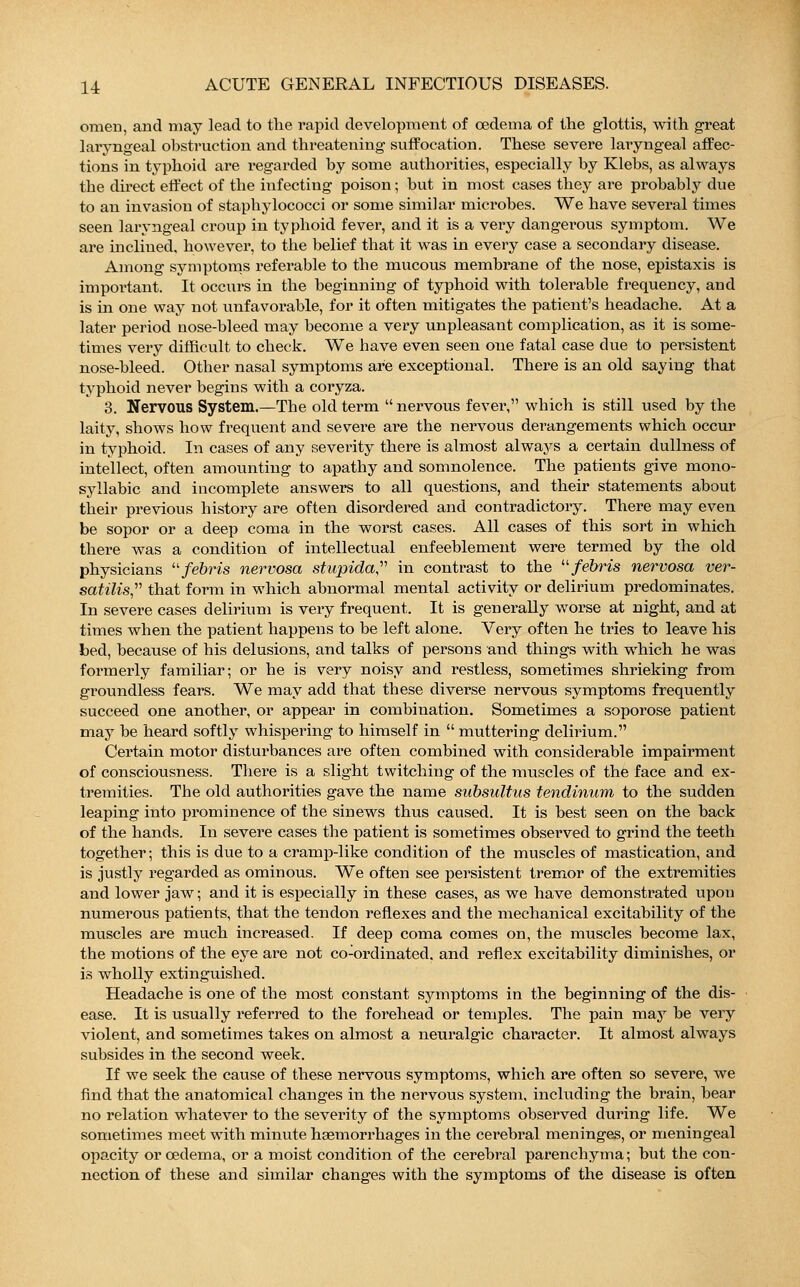 omen, and may lead to the rapid development of cedema of the glottis, with great laryngeal obstruction and threatening suffocation. These severe laryngeal affec- tions in typhoid are regarded by some authorities, especially by Klebs, as always the direct effect of the infecting poison; but in most cases they are probably clue to an invasion of staphylococci or some similar microbes. We have several times seen laryngeal croup in typhoid fever, and it is a very dangerous symptom. We are inclined, however, to the belief that it was in every case a secondary disease. Among symptoms referable to the mucous membrane of the nose, epistaxis is important. It occurs in the beginning of typhoid with tolerable frequency, and is in one way not unfavorable, for it often mitigates the patient's headache. At a later period uose-bleed may become a very unpleasant complication, as it is some- times very difficult to check. We have even seen one fatal case due to persistent nose-bleed. Other nasal symptoms are exceptional. There is an old saying that typhoid never begins with a coryza. 3. Nervous System.—The old term  nervous fever, which is still used by the laity, shows how frequent and severe are the nervous derangements which occur in typhoid. In cases of any severity there is almost always a certain dullness of intellect, often amounting to apathy and somnolence. The patients give mono- syllabic and incomplete answers to all questions, and their statements about their previous history are often disordered and contradictory. There may even be sopor or a deep coma in the worst cases. All cases of this sort in which there was a condition of intellectual enfeeblement were termed by the old physicians febris nervosa stupida, in contrast to the febris nervosa ver- satilis, that form in which abnormal mental activity or delirium predominates. In severe cases delirium is very frequent. It is generally worse at night, and at times when the patient happens to be left alone. Very often he tries to leave his bed, because of his delusions, and talks of persons and things with which he was formerly familiar; or he is very noisy and restless, sometimes shrieking from groundless fears. We may add that these diverse nervous symptoms frequently succeed one another, or appear in combination. Sometimes a soporose patient may be heard softly whispering to himself in  muttering delirium. Certain motor disturbances are often combined with considerable impairment of consciousness. There is a slight twitching of the muscles of the face and ex- tremities. The old authorities gave the name subsultus tendinum to the sudden leaping into prominence of the sinews thus caused. It is best seen on the back of the hands. In severe cases the patient is sometimes observed to grind the teeth together; this is due to a cramp-like condition of the muscles of mastication, and is justly regarded as ominous. We often see persistent tremor of the extremities and lower jaw; and it is especially in these cases, as we have demonstrated upon numerous patients, that the tendon reflexes and the mechanical excitability of the muscles are much increased. If deep coma comes on, the muscles become lax, the motions of the eye are not co-ordinated, and reflex excitability diminishes, or is wholly extinguished. Headache is one of the most constant symptoms in the beginning of the dis- ease. It is usually referred to the forehead or temples. The pain may be very violent, and sometimes takes on almost a neuralgic character. It almost always subsides in the second week. If we seek the cause of these nervous symptoms, which are often so severe, we find that the anatomical changes in the nervous system, including the brain, bear no relation whatever to the severity of the symptoms obseiwed during life. We sometimes meet with minute haemorrhages in the cerebral meninges, or meningeal opacity or cedema, or a moist condition of the cerebral parenchyma; but the con- nection of these and similar changes with the symptoms of the disease is often