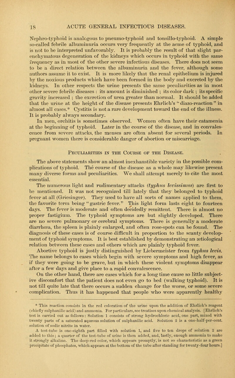 Nephro-typhoid is analogous to pneuino-typhoid and tonsillo-typhoid. A simple so-called febrile albuminuria occurs very frequently at the acme of typhoid, and is not to be interpreted unfavorably. It is probably the result of that slight par- enchymatous degeneration of the kidneys which occurs in typhoid with the same frequency as in most of the other severe infectious diseases. There does not seem to be a direct relation between the albuminuria and the fever, although some authors assume it to exist. It is more likely that the renal epithelium is injured by the noxious products which have been formed in the body and excreted by the kidneys. In other respects the urine presents the same peculiarities as in most other severe febrile diseases : its amount is diminished ; its color dark ; its specific gravity increased ; the excretion of urea greater than normal. It should be added that the urine at the height of the disease presents Ehrlich's ''diazo-reaction in almost all cases.* Cystitis is not a rare development toward the end of the illness. It is probably always secondary. In men, orchitis is sometimes observed. Women often have their catamenia at the beginning of typhoid. Later in the course of the disease, and in convales- cence from severe attacks, the menses are often absent for several periods. In pregnant women there is considerable danger of abortion or miscarriage. Peculiarities in the Course of the Disease. The above statements show an almost inexhaustible variety in the possible com- plications of typhoid. The course of the disease as a whole may likewise present many diverse forms and peculiarities. We shall attempt merely to cite the most essential. The numerous light and rudimentary attacks {typhus levissimns) are first to be mentioned. It was not recognized till lately that they belonged to typhoid fever at all (Griesinger). They used to have all sorts of names applied to them, the favorite term being gastric fever. This light form lasts eight to fourteen days. The fever is moderate and often decidedly remittent. There is almost no proper fastigium. The typhoid symptoms are but slightly developed. There are no severe pulmonary or cerebral symptoms. There is generally a moderate diarrhoea, the spleen is plainly enlarged, and often rose-spots can be found. The diagnosis of these cases is of course difficult in proportion to the scanty develop- ment of typhoid symptoms. It is best established by demonstrating an serological relation between these cases and others which are plainly typhoid fever. Abortive typhoid is justly distinguished by Liebermeister from typhus levis. The name belongs to cases which begin with severe symptoms and high fever, as if they were going to be grave, but in which these violent symptoms disappear after a few days and give place to a rapid convalescence. On the other hand, there are cases which for a long time cause so little subject- ive discomfort that the patient does not even go to bed (walking typhoid). It is not till quite late that there occurs a sudden change for the worse, or some severe complication. Thus it has happened that people who were apparently healthy * This reaction consists in the red coloration of the urine upon the addition of Ehrlich's reagent (chiefly sulphanilic acid) and ammonia. For particulars, see treatises upon chemical analysis. [Ehrlich's test is carried out as follows: Solution 1 consists of strong hydrochloric acid, one part, mixed with twenty parts of a saturated aqueous solution of sulphanilic acid. Solution 2 is a one-half-per-cent. solution of sodic nitrite in water. A test-tube is one-eighth part filled with solution 1, and five to ten drops of solution 2 are added to this ; a quarter of the test-tube of urine is then added, aud, lastly, enough ammonia to make it strongly alkaline. The deep-red color, which appears promptly, is not so characteristic as a green precipitate of phosphates, which appears at the bottom of the tube after standing for twenty-four hours.]