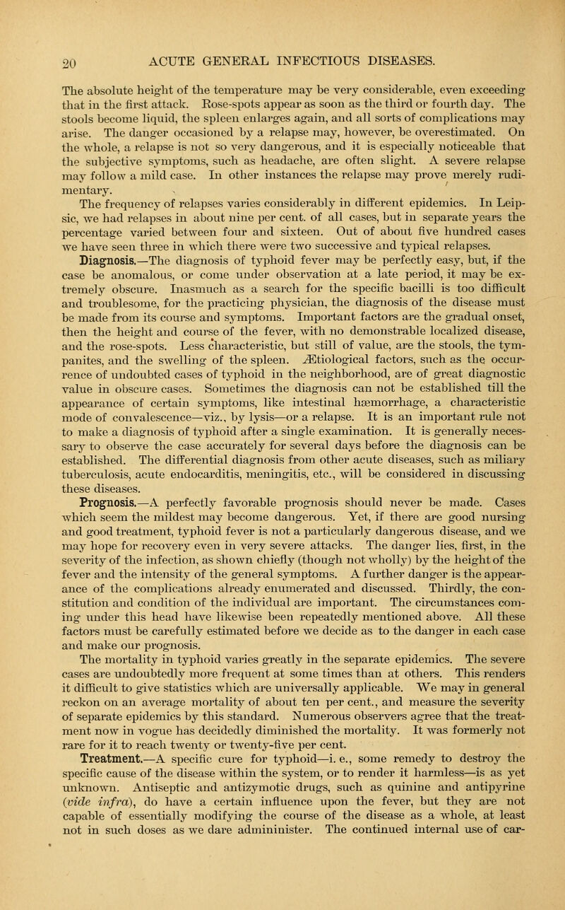 The absolute height of the temperature may be very considerable, even exceeding that in the first attack. Rose-spots appear as soon as the third or fourth day. The stools become liquid, the spleen enlarges again, and all sorts of complications may arise. The danger occasioned by a relapse may, however, be overestimated. On the whole, a relapse is not so very dangerous, and it is especially noticeable that the subjective symptoms, such as headache, are often slight. A severe relapse may follow a mild case. In other instances the relapse may prove merely rudi- mentary. The frequency of relapses varies considerably in different epidemics. In Leip- sic, we had relapses in about nine per cent, of all cases, but in separate years the percentage varied between four and sixteen. Out of about five hundred cases we have seen three in which there were two successive and typical relapses. Diagnosis.—The diagnosis of typhoid fever may be perfectly easy, but, if the case be anomalous, or come under observation at a late period, it may be ex- tremely obscure. Inasmuch as a search for the specific bacilli is too difficult and troublesome, for the practicing physician, the diagnosis of the disease must be made from its course and symptoms. Important factors are the gradual onset, then the height and course of the fever, with no demonstrable localized disease, and the rose-spots. Less characteristic, but still of value, are the stools, the tym- panites, and the swelling of the spleen. ^Etiological factors, such as the occur- rence of undoubted cases of typhoid in the neighborhood, are of great diagnostic value in obscure cases. Sometimes the diagnosis can not be established till the appearance of certain symptoms, like intestinal hemorrhage, a characteristic mode of convalescence—viz., by lysis—or a relapse. It is an important rule not to make a diagnosis of typhoid after a single examination. It is generally neces- sary to observe the case accurately for several days before the diagnosis can be established. The differential diagnosis from other acute diseases, such as miliaiy tuberculosis, acute endocarditis, meningitis, etc., will be considered in discussing these diseases. Prognosis.—A perfectly favorable prognosis should never be made. Cases which seem the mildest may become dangerous. Yet, if there are good nursing and good treatment, typhoid fever is not a particularly dangerous disease, and we may hope for recovery even in very severe attacks. The danger lies, first, in the severity of the infection, as shown chiefly (though not wholly) by the height of the fever and the intensity of the general symptoms. A further danger is the appear- ance of the complications already enumerated and discussed. Thirdly, the con- stitution and condition of the individual are important. The circumstances com- ing under this head have likewise been repeatedly mentioned above. All these factors must be carefully estimated before we decide as to the danger in each case and make our prognosis. The mortality in typhoid varies greatly in the separate epidemics. The severe cases are undoubtedly more frequent at some times than at others. This renders it difficult to give statistics which are universally applicable. We may in general reckon on an average mortality of about ten per cent., and measure the severity of separate epidemics by this standard. Numerous observers agree that the treat- ment now in vogue has decidedly diminished the mortality. It was formerly not rare for it to reach twenty or twenty-five per cent. Treatment.—A specific cure for typhoid—i. e., some remedy to destroy the specific cause of the disease within the system, or to render it harmless—is as yet unknown. Antiseptic and antizymotic drugs, such as quinine and antipyrine (vide infra), do have a certain influence upon the fever, but they are not capable of essentially modifying the course of the disease as a whole, at least not in such doses as we dare admininister. The continued internal use of car-