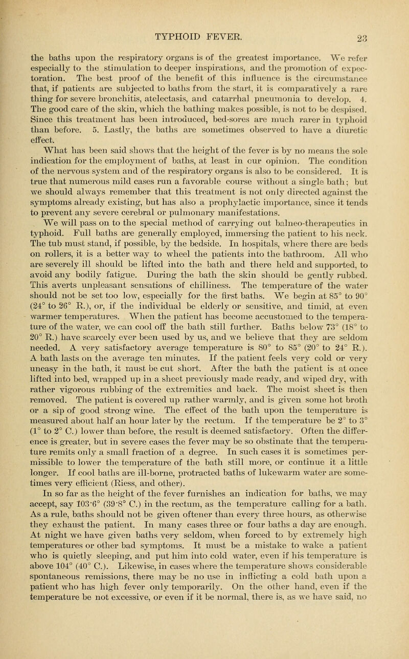 the baths upon the respiratory organs is of the greatest importance. We refer especially to the stimulation to deeper inspirations, and the promotion of expec- toration. The best proof of the benefit of this influence is the circumstance that, if patients are subjected to baths from the start, it is comparatively a ran; thing for severe bronchitis, atelectasis, and catarrhal pneumonia to develop. 4. The good care of the skin, which the bathing makes possible, is not to be despised. Since this treatment has been introduced, bed-sores are much rarer in typhoid than before. 5. Lastly, the baths are sometimes observed to have a diuretic effect. What has been said shows that the height of the fever is by no means the sole indication for the employment of baths, at least in our opinion. The condition of the nervous system and of the respiratory organs is also to be considered. It is true that numerous mild cases run a favorable course without a single bath; but we should always remember that this treatment is not only directed against the symptoms already existing, but has also a prophylactic importance, since it tends to prevent any severe cerebral or pulmonary manifestations. We will pass on to the special method of carrying out balneo-therapeutics in typhoid. Full baths are generally employed, immersing the patient to his neck. The tub must stand, if possible, by the bedside. In hospitals, where there are beds on rollers, it is a better way to wheel the patients into the bathroom. All who are severely ill should be lifted into the bath and there held and supported, to avoid any bodily fatigue. During the bath the skin should be gently rubbed. This averts unpleasant sensations of chilliness. The temperature of the water should not be set too low, especially for the first baths. We begin at 85° to 90° (24° to 26° R.), or, if the individual be elderly or sensitive, and timid, at even warmer temperatures. When the patient has become accustomed to the tempera- ture of the water, we can cool off the bath still further. Baths below 73° (18° to 20° R.) have scarcely ever been used by us, and we believe that they are seldom needed. A very satisfactory average temperature is 80° to 85° (20° to 24° R.). A bath lasts on the avei^age ten minutes. If the patient feels very cold or very uneasy in the bath, it must be cut short. After the bath the patient is at once lifted into bed, wrapped up in a sheet previously made ready, and wiped dry, with rather vigorous rubbing of the extremities and back. The moist sheet is then removed. The patient is covered up rather warmly, and is given some hot broth or a sip of good strong wine. The effect of the bath upon the temperature is measured about half an hour later by the rectum. If the temperature be 2° to 3° (1° to 2° C.) lower than before, the result is deemed satisfactory. Often the differ- ence is greater, but in severe cases the fever may be so obstinate that the tempera- ture remits only a small fraction of a degree. In such cases it is sometimes per- missible to lower the temperature of the bath still more, or continue it a little longer. If cool baths are ill-borne, protracted baths of lukewarm water are some- times very efficient (Riess, and other). In so far as the height of the fever furnishes an indication for baths, we may accept, say 103'6° (39'8° C.) in the rectum, as the temperature calling for a bath. As a rule, baths should not be given offener than every three hours, as otherwise they exhaust the patient. In many cases three or four baths a day are enough. At night we have given baths very seldom, when forced to by extremely high temperatures or other bad symptoms. It must be a mistake to wake a patient who is quietly sleeping, and put him into cold water, even if his temperature is above 104° (40° O). Likewise, in cases where the temperature shows considerable spontaneous remissions, there may be no use in inflicting a cold bath upon a patient who has high fever only temporarily. On the other hand, even if the temperature be not excessive, or even if it be normal, there is, as we have said, no