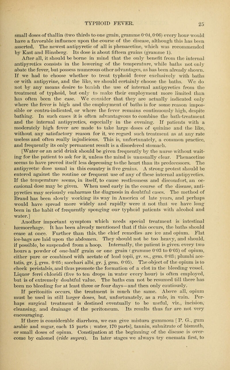 small doses of thallin (two thirds to one grain, gramme 004,0-0G) every hour would have a favorable influence upon the course of the disease, although this has been asserted. The newest antipyretic of all is phenacetine, which was recommended by Kast and Hinsberg. Its dose is about fifteen grains (gramme \). After all, it should be borne in mind that the only benefit from the internal antipyretics consists in the lowering of the temperature, while baths not only abate the fever, but possess numerous other advantages, as has been already shown. If we had to choose whether to treat typhoid fever exclusively with baths or with antipyrine, and the like, we should certainly choose the baths. We do not by any means desire to banish the use of internal antipyretics from the treatment of typhoid, but only to make their employment more limited than has often been the case. We consider that they are actually indicated only where the fever is high and the employment of baths is for some reason impos- sible or contra-indicated, or where the fever remains continuously high, despite bathing. In such cases it is often advantageous to combine the bath-treatment and the internal antipyretics, especially in the evening. If patients with a moderately high fever are made to take large doses of quinine and the like, without, any satisfactory reason for it, we regard such treatment as at any rate useless and often really injudicious. This is, unfortunately, a common practice, and frequently its only permanent result is a disordered stomach. [Water or an acid drink should be given frequently by the nurse without wait- ing for the patient to ask for it, unless the mind is unusually clear. Phenacetine seems to have proved itself less depressing to the heart than its predecessors. The antipyretic dose usual in this country is five grains. A strong protest should be entered against the routine or frequent use of any of these internal antipyretics. If the temperature seems, in itself, to cause restlessness and discomfort, an oc- casional dose may be given. When used early in the course of the disease, anti- pyretics may seriously embarrass the diagnosis in doubtful cases. The method of Brand has been slowly working its way in America of late years, and perhaps would have spread more widely and rapidly were it not that we have long been in the habit of frequently sponging our typhoid patients with alcohol and water.] Another important symptom which needs special treatment is intestinal haemorrhage. It has been already mentioned that if this occurs, the baths should cease at once. Further than this, the chief remedies are ice and opium. Flat ice-bags are laid upon the abdomen. They should not be too heavy, and should, if possible, be suspended from a hoop. Internally, the patient is given every two hours a powder of one-half grain or one grain (gramme 0-03 to 0'05) of opium, either pure or combined with acetate of lead (opii, gr. ss., grm. 0*03; plumbi ace- tatis, gr. j, grm. 0-05; sacchari albi, gr. j, grm. 005). The object of the opium is to check peristalsis, and thus promote the formation of a clot in the bleeding vessel. Liquor ferri chloridi (five to ten drops in water every hour) is often employed, but is of extremely doubtful value. The baths can not be resumed till there has been no bleeding for at least three or four days—and then only cautiously. If peritonitis occurs, the treatment is much the same. Above all, opium must he used in still larger doses, but, unfortunately, as a rule, in vain. Per- haps surgical treatment is destined eventually to be useful, viz., incision, cleansing, and drainage of the peritoneum. Its results thus far are not very encouraging. If there is considerable diarrhoea, we can give mistura gummosa [P. G., gum arabic and sugar, each 15 parts ; water, 170 parts], tannin, subnitrate of bismuth, or small doses of opium. Constipation at the beginning of the disease is over- come by calomel (vide supra). In later stages Ave always try enemata first, to