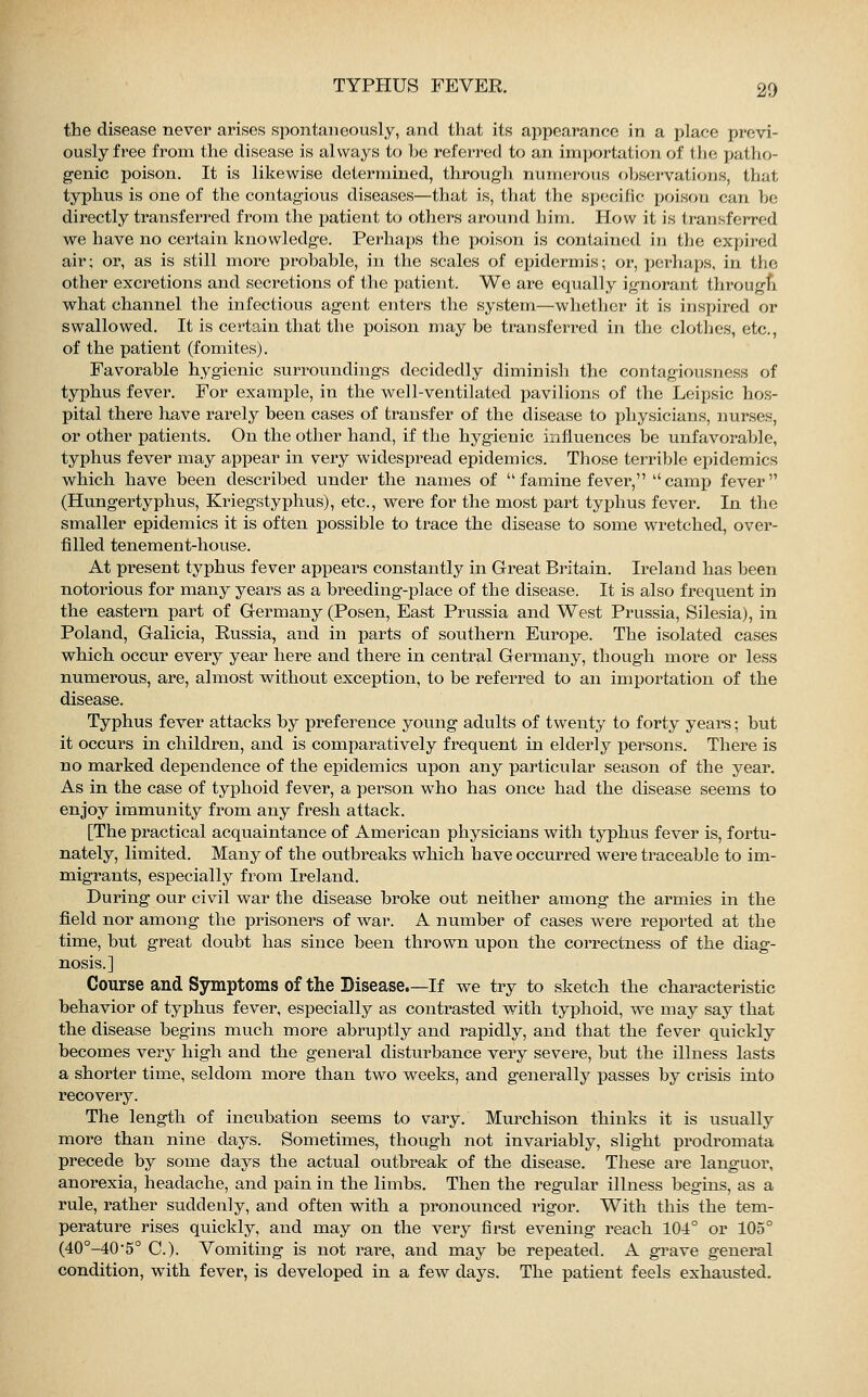 the disease never arises spontaneously, and that its appearance in a place previ- ously free from the disease is always to he referred to an importation of the patho- genic poison. It is likewise determined, through, numerous observations, that typhus is one of the contagious diseases—that is, that the specific poison can be directly transferred from the patient to others around him. How it is transferred we have no certain knowledge. Perhaps the poison is contained in the expired air; or, as is still more probable, in the scales of epidermis; or, perhaps, in the other excretions and secretions of the patient. We are equally ignorant through what channel the infectious agent enters the system—whether it is inspired or swallowed. It is certain that the poison may be transferred in the clothes, etc., of the patient (fomites). Favorable hygienic surroundings decidedly diminish the contagiousness of typhus fever. For example, in the well-ventilated pavilions of the Leipsic hos- pital there have rarely been cases of transfer of the disease to physicians, nurses, or other patients. On the other hand, if the hygienic influences be unfavorable, typhus fever may appear in very widespread epidemics. Those terrible epidemics which have been described under the names of  famine fever, camp fever (Hungertyphus, Kriegstyphus), etc., were for the most part typhus fever. In the smaller epidemics it is often possible to trace the disease to some wretched, over- filled tenement-house. At present typhus fever appears constantly in Great Britain. Ireland has been notorious for many years as a breeding-place of the disease. It is also frequent in the eastern part of Germany (Posen, East Prussia and West Prussia, Silesia), in Poland, Galicia, Russia, and in parts of southern Europe. The isolated cases which occur every year here and there in central Germany, though more or less numerous, are, almost without exception, to be referred to an importation of the disease. Typhus fever attacks by preference young adults of twenty to forty years; but it occurs in children, and is comparatively frequent in elderly persons. There is no marked dependence of the epidemics upon any particular season of the year. As in the case of typhoid fever, a person who has once had the disease seems to enjoy immunity from any fresh attack. [The practical acquaintance of American physicians with typhus fever is, fortu- nately, limited. Many of the outbreaks which have occurred were traceable to im- migrants, especially from Ireland. During our civil war the disease broke out neither among the armies in the field nor among the prisoners of war. A number of cases were reported at the time, but great doubt has since been thrown upon the correctness of the diag- nosis.] Course and Symptoms of the Disease.—If we try to sketch the characteristic behavior of typhus fever, especially as contrasted with typhoid, we may say that the disease begins much more abruptly and rapidly, and that the fever quickly becomes very high and the general disturbance very severe, but the illness lasts a shorter time, seldom more than two weeks, and generally passes by crisis into recovery. The length of incubation seems to vary. Murchison thinks it is usually more than nine days. Sometimes, though not invariably, slight prodromata precede by some days the actual outbreak of the disease. These are languor, anorexia, headache, and pain in the limbs. Then the regular illness begins, as a rule, rather suddenly, and often with a pronounced rigor. With this the tem- perature rises quickly, and may on the very first evening reach 104° or 105° (40°-405° C). Vomiting is not rare, and may be repeated. A grave general condition, wTith fever, is developed in a few days. The patient feels exhausted.