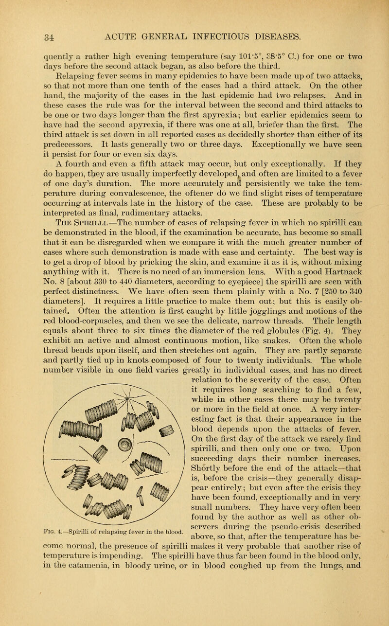 quently a rather high evening temperature (say 1015°, S8'5° C.) for one or two days before the second attack began, as also before the third. Relapsing fever seems in many epidemics to have been made up of two attacks, so that not more than one tenth of the cases had a third attack. On the other hand, the majority of the cases in the last epidemic had two relapses. And in these cases the rule was for the interval between the second and third attacks to be one or two days longer than the first apyrexia; but earlier epidemics seem to have had the second apyrexia, if there was one at all, briefer than the first. The third attack is set down in all reported cases as decidedly shorter than either of its predecessors. It lasts generally two or three days. Exceptionally we have seen it persist for four or even six days. A fourth and even a fifth attack may occur, but only exceptionally. If they do happen, they are usually imperfectly developed, and often are limited to a fever of one day's duration. The more accurately and persistently we take the tem- perature during convalescence, the offener do we find slight rises of temperature occurring at intervals late in the history of the case. These are probably to be interpreted as final, rudimentary attacks. The Spirilli.—The number of cases of relapsing fever in which no spirilli can be demonstrated in the blood, if the examination be accurate, has become so small that it can be disregarded when we compare it with the much greater number of cases where such demonstration is made with ease and certainty. The best way is to get a drop of blood by pricking the skin, and examine it as it is, without mixing anything with it. There is no need of an immersion lens. With a good Hartnack No. 8 [about 330 to 440 diameters, according to eyepiece] the spirilli are seen with perfect distinctness. We have often seen them plainly with a No. 7 [250 to 340 diameters]. It requires a little practice to make them out; but this is easily ob- tained. Often the attention is first caught by little jogglings and motions of the red blood-corpuscles, and then we see the delicate, narrow threads. Their length equals about three to six times the diameter of the red globules (Fig. 4). They exhibit an active and almost continuous motion, like snakes. Often the whole thread bends upon itself, and then stretches out again. They are partly separate and partly tied up in knots composed of four to twenty individuals. The whole number visible in one field varies greatly in individual cases, and has no direct relation to the severity of the case. Often it requires long searching to find a few, while in other cases there may be twenty or more in the field at once. A very inter- esting fact is that their appearance in the blood depends upon the attacks of fever. On the first day of the attack we rarely find spirilli, and then only one or two. Upon succeeding days their number increases. Shortly before the end of the attack—that is, before the crisis—they generally disap- pear entirely; but even after the crisis they have been found, exceptionally and in very small numbers. They have very often been found by the author as well as other ob- servers during the pseudo-crisis described above, so that, after the temperature has be- come normal, the presence of spirilli makes it very probable that another rise of temperature is impending. The spirilli have thus far been found in the blood only, in the catamenia, in bloody urine, or in blood coughed up from the lungs, and Fig. 4.—Spirilli of relapsing fever in the blood.
