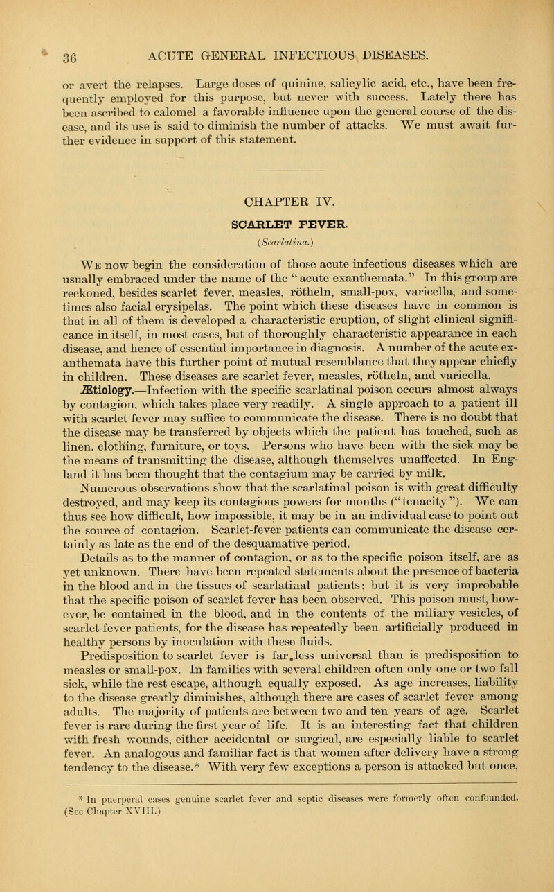 or avert the relapses. Large doses of quinine, salicylic acid, etc., have heen fre- quently employed for this purpose, but never with success. Lately there has been ascribed to calomel a favorable influence upon the general course of the dis- ease, and its use is said to diminish the number of attacks. We must await fur- ther evidence in support of this statement. CHAPTER IV. SCARLET FEVER. {Scarlatina.) We now begin the consideration of those acute infectious diseases which are usually embraced under the name of the  acute exanthemata. In this group are reckoned, besides scarlet fever, measles, rötheln, small-pox, varicella, and some- times also facial erysipelas. The point which these diseases have in common is tbat in all of them is developed a characteristic eruption, of slight clinical signifi- cance in itself, in most cases, but of thoroughly characteristic appearance in each disease, and hence of essential importance in diagnosis. A number of the acute ex- anthemata have this further point of mutual resemblance that they appear chiefly in children. These diseases are scarlet fever, measles, rötheln, and varicella. iEtiology.—Infection with the specific scarlatinal poison occurs almost always by contagion, which takes place very readily. A single approach to a patient ill with scarlet fever may suffice to communicate the disease. There is no doubt that the disease may be transferred by objects which the patient has touched, such as linen, clothing, furniture, or toys. Persons who have been with the sick may be the means of transmitting the disease, although themselves unaffected. In Eng- land it has been thought that the contagium may be carried by milk. Numerous observations show that the scarlatinal poison is with great difficulty destroyed, and may keep its contagious powers for months (tenacity ). We can thus see how difficult, how impossible, it may be in an individual case to point out the source of contagion. Scarlet-fever patients can communicate the disease cer- tainly as late as the end of the desquamative period. Details as to the manner of contagion, or as to the specific poison itself, are as yet unknown. There have been repeated statements about the presence of bacteria in the blood and in the tissues of scarlatinal patients; but it is very improbable that the specific poison of scarlet fever has been observed. This poison must, how- ever, be contained in the blood, and in the contents of the miliary vesicles, of scarlet-fever patients, for the disease has repeatedly been artificially produced in healthy persons by inoculation with these fluids. Predisposition to scarlet fever is far.less universal than is predisposition to measles or small-pox. In families with several children often only one or two fall sick, while the rest escape, although equally exposed. As age increases, liability to the disease greatly diminishes, although there are cases of scarlet fever among adults. The majority of patients are between two and ten years of age. Scarlet fever is rare during the first year of life. It is an interesting fact that children with fresh wounds, either accidental or surgical, are especially liable to scarlet fever. An analogous and familiar fact is that women after delivery have a strong tendency to the disease.* With very few exceptions a person is attacked but once, * In puerperal cases genuine scarlet fever and septic diseases were formerly often confounded. (See Chapter XVIII.)