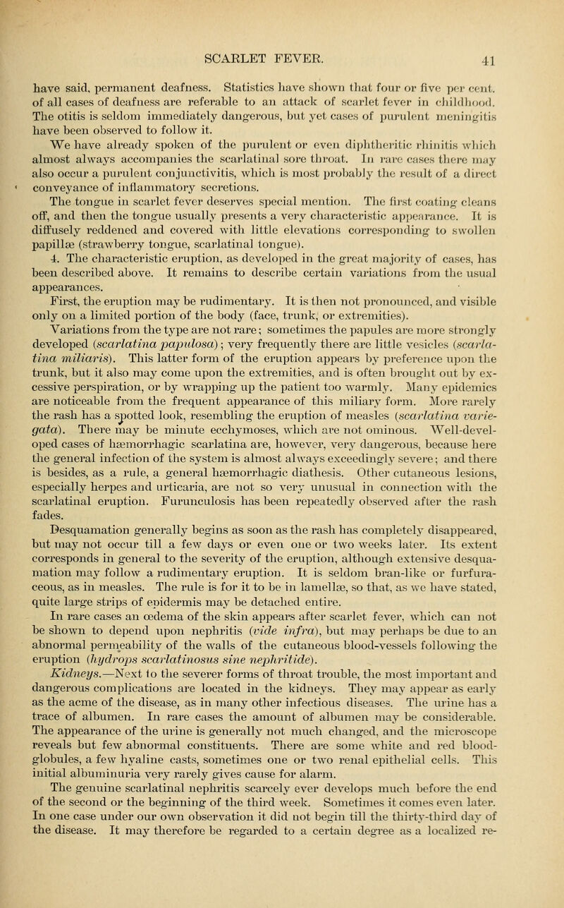 have said, permanent deafness. Statistics have shown that four or five per cent, of all cases of deafness are referable to an attack of scarlet fever in childhood. The otitis is seldom immediately dangerous, but yet cases of purulent meningitis have been observed to follow it. We have already spoken of the purulent or even diphtheritic rhinitis which almost always accompanies the scarlatinal sore throat. In rare cases then; may also occur a purulent conjunctivitis, which is most probably the result of a direct conveyance of inflammatory secretions. The tongue in scarlet fever deserves special mention. The first coating cleans off, and then the tongue usually presents a very characteristic appearance. It is diffusely reddened and covered with little elevations corresponding to swollen papillae (strawberry tongue, scarlatinal tongue). 4. The characteristic eruption, as developed in the great majority of cases, has been described above. It remains to describe certain variations from the usual appearances. First, the eruption may be rudimentary. It is then not pronounced, and visible only on a limited portion of the body (face, trunk, or extremities). Variations from the type are not rare; sometimes the papules are more strongly developed {scarlatina papulosa); very frequently there are little vesicles {scarla- tina miliaris). This latter form of the eruption appears by preference upon the trunk, but it also may come upon the extremities, and is often brought out by ex- cessive perspiration, or by wrapping up the patient too warmly. Many epidemics are noticeable from the frequent appearance of this miliary form. More rarely the rash has a spotted look, resembling the eruption of measles {scarlatina varie- gata). There may be minute ecchymoses, which ai'e not ominous. Well-devel- oped cases of haämorrhagic scarlatina are, however, very dangerous, because here the general infection of the system is almost always exceedingly severe; and there is besides, as a rule, a general heemorrhagic diathesis. Other cutaneous lesions, especially herpes and urticaria, are not so very unusual in connection with the scarlatinal eruption. Furunculosis has been repeatedly observed after the rash fades. Desquamation generally begins as soon as the rash has completely disappeared, but may not occur till a few days or even one or two weeks later. Its extent corresponds in general to the severity of the eruption, although extensive desqua- mation may follow a rudimentary eruption. It is seldom bran-like or furfura- ceous, as in measles. The rule is for it to be in lamellae, so that, as we have stated, quite large strips of epidermis may be detached entire. In rare cases an oedema of the skin appears after scarlet fever, which can not be shown to depend upon nephritis {vide infra), but may perhaps be due to an abnormal permeability of the walls of the cutaneous blood-vessels following the eruption {hydrops scarlatinosus sine nephritide). Kidneys.—Next to the severer forms of throat trouble, the most important and dangerous complications are located in the kidneys. They may appear as early as the acme of the disease, as in many other infectious diseases. The urine has a trace of albumen. In rare cases the amount of albumen may be considerable. The appearance of the urine is generally not much changed, and the microscope reveals but few abnormal constituents. There are some white and red blood- globules, a few hyaline casts, sometimes one or two renal epithelial cells. This initial albuminuria very rarely gives cause for alarm. The genuine scarlatinal nephritis scarcely ever develops much before the end of the second or the beginning of the third week. Sometimes it comes even later. In one case under our own observation it did not begin till the thirty-third day of the disease. It may therefore be regarded to a certain degree as a localized re-