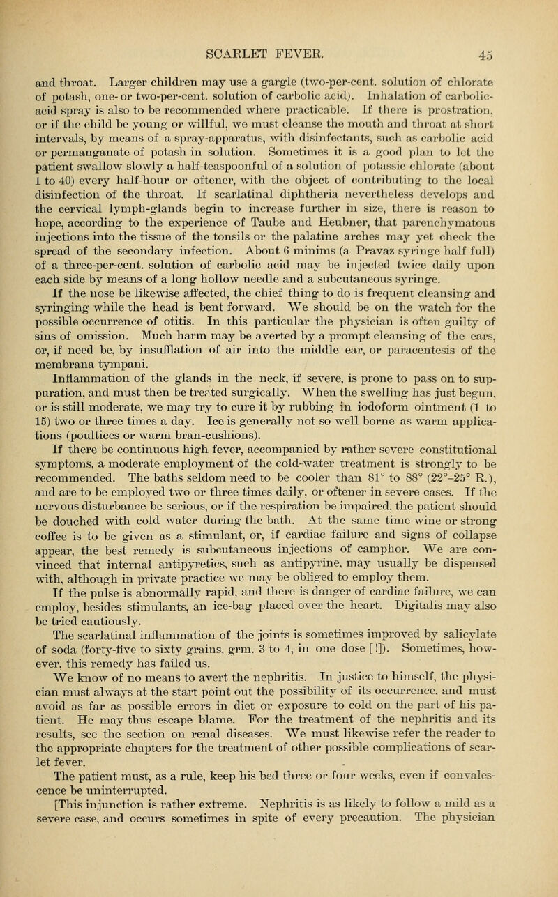 and throat. Larger children may use a gargle (two-per-cent. solution of chlorate of potash, one-or two-per-cent. solution of carbolic acid). Inhalation of carbolic- acid spray is also to be recommended where practicable. If there is prostration, or if the child be young or willful, we must cleanse the mouth and throat at short intervals, by means of a spray-apparatus, with disinfectants, such as carbolic acid or permanganate of potash in solution. Sometimes it is a good plan to let the patient swallow slowly a half-teaspoonful of a solution of potassic chlorate (about 1 to 40) every half-hour or oftener, with the object of contributing to the local disinfection of the throat. If scarlatinal diphtheria nevertheless develops and the cervical lymph-glands begin to increase further in size, there is reason to hope, according to the experience of Taube and Heubner, that parenchymatous injections into the tissue of the tonsils or the palatine arches may yet check the spread of the secondary infection. About 6 minims (a Pravaz syringe half full) of a three-per-cent. solution of carbolic acid may be injected twice daily upon each side by means of a long hollow needle and a subcutaneous syringe. If the nose be likewise affected, the chief thing to do is frequent cleansing and syringing while the head is bent forward. We should be on the watch for the possible occurrence of otitis. In this particular the physician is often guilty of sins of omission. Much harm may be averted by a prompt cleansing of the ears, or, if need be, by insufflation of air into the middle ear, or paracentesis of the membrana tympani. Inflammation of the glands in the neck, if severe, is prone to pass on to sup- puration, and must then be treated surgically. When the swelling has just begun, or is still moderate, we may try to cure it by rubbing in iodoform ointment (1 to 15) two or three times a day. Ice is generally not so well borne as warm applica- tions (poultices or warm bran-cushions). If there be continuous high fever, accompanied by rather severe constitutional symptoms, a moderate employment of the cold-water treatment is strongly to be recommended. The baths seldom need to be cooler than 81° to 88° (22°-25° R.), and are to be employed two or three times daily, or oftener in severe cases. If the nervous disturbance be serious, or if the respiration be impaired, the patient should be douched with cold water during the bath. At the same time wine or strong coffee is to be given as a stimulant, or, if cardiac failure and signs of collapse appear, the best remedy is subcutaneous injections of camphor. We are con- vinced that internal antipyretics, such as antipyrine, may usually be dispensed with, although in private practice we may be obliged to employ them. If the pulse is abnormally rapid, and there is clanger of cardiac failure, we can employ, besides stimulants, an ice-bag placed over the heart. Digitalis may also be tried cautiously. The scarlatinal inflammation of the joints is sometimes improved by salicylate of soda (forty-five to sixty grains, grm. 3 to 4, in one dose [!]). Sometimes, how- ever, this remedy has failed us. We know of no means to avert the nephritis. In justice to himself, the physi- cian must always at the start point out the possibility of its occurrence, and must avoid as far as possible errors in diet or exposure to cold on the part of his pa- tient. He may thus escape blame. For the treatment of the nephritis and its results, see the section on renal diseases. We must likewise refer the reader to the appropriate chapters for the treatment of other possible complications of scar- let fever. The patient must, as a rule, keep his bed three or four weeks, even if convales- cence be uninterrupted. [This injunction is rather extreme. Nephritis is as likely to follow a mild as a severe case, and occurs sometimes in spite of every precaution. The physician