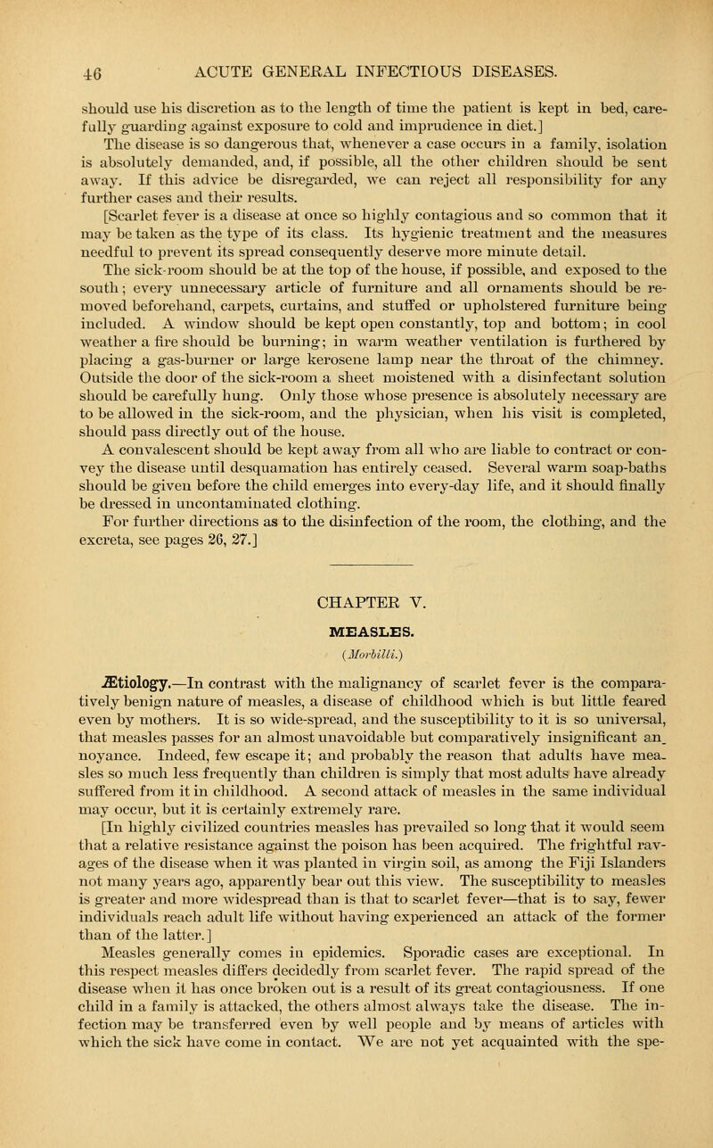 should use his discretion as to the length of time the patient is kept in bed, care- fully guarding against exposure to cold and imprudence in diet.] The disease is so dangerous that, whenever a case occurs in a family, isolation is absolutely demanded, and, if possible, all the other children should be sent away. If this advice be disregarded, we can reject all responsibility for any further cases and their results. [Scarlet fever is a disease at once so highly contagious and so common that it may be taken as the type of its class. Its hygienic treatment and the measures needful to prevent its spread consequently deserve more minute detail. The sick-room should be at the top of the house, if possible, and exposed to the south; every unnecessary article of furniture and all ornaments should be re- moved beforehand, carpets, curtains, and stuffed or upholstered furniture being included. A window should be kept open constantly, top and bottom; in cool weather a fire should be burning; in warm weather ventilation is furthered by placing a gas-burner or large kerosene lamp near the throat of the chimney. Outside the door of the sick-room a sheet moistened with a disinfectant solution should be carefully hung. Only those whose presence is absolutely necessary are to be allowed in the sick-room, and the physician, when his visit is completed, should pass directly out of the house. A convalescent should be kept away from all who are liable to contract or con- vey the disease until desquamation has entirely ceased. Several warm soap-baths should be given before the child emerges into every-day life, and it should finally be dressed in uncontaminated clothing. For further directions as to the disinfection of the room, the clothing, and the excreta, see pages 26, 27.] CHAPTER V. MEASLES. {Morbilli.) .ffitiology.—In contrast with the malignancy of scarlet fever is the compara- tively benign nature of measles, a disease of childhood which is but little feared even by mothers. It is so wide-spread, and the susceptibility to it is so universal, that measles passes for an almost unavoidable but comparatively insignificant an. noyance. Indeed, few escape it; and probably the reason that adults have mea- sles so much less frequently than children is simply that most adults have already suffered from it in childhood. A second attack of measles in the same individual may occur, but it is certainly extremely rare. [In highly civilized countries measles has prevailed so long that it would seem that a relative resistance against the poison has been acquired. The frightful rav- ages of the disease when it was planted in virgin soil, as among the Fiji Islanders not many years ago, apparently bear out this view. The susceptibility to measles is greater and more widespread than is that to scarlet fever—that is to say, fewer individuals reach adult life without having experienced an attack of the former than of the latter.] Measles generally comes in epidemics. Sporadic cases are exceptional. In this respect measles differs decidedly from scarlet fever. The rapid spread of the disease when it has once broken out is a result of its great contagiousness. If one child in a family is attacked, the others almost always take the disease. The in- fection may be transferred even by well people and by means of articles with which the sick have come in contact. We are not yet acquainted with the spe-