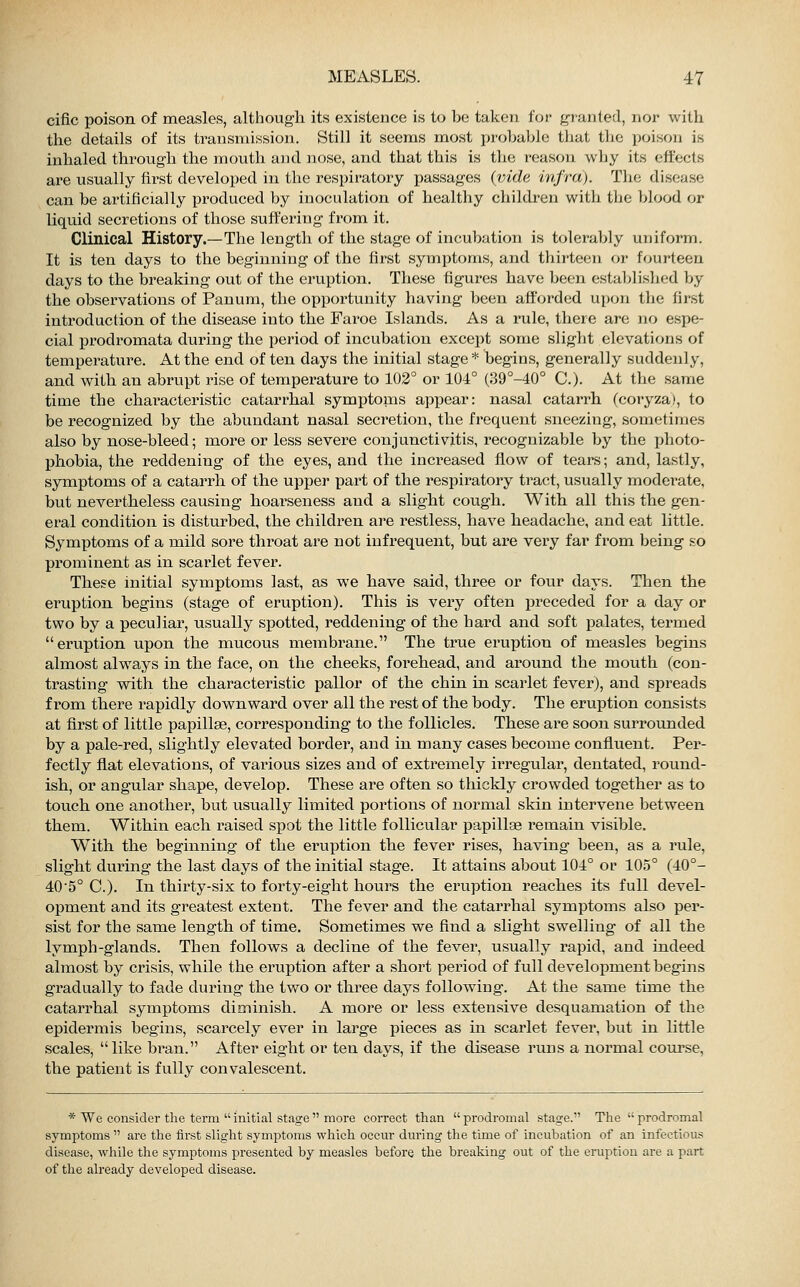 cific poison of measles, although its existence is to be taken for granted, nor with the details of its transmission. Still it seems most probable that the poison is inhaled through the mouth and nose, and that this is the reason why its effects are usually first developed in the respiratory passages (vide infra). The disease can be artificially produced by inoculation of healthy children with the blood or liquid secretions of those suffering from it. Clinical History.—The length of the stage of incubation is tolerably uniform. It is ten days to the beginning of the first symptoms, and thirteen or fourteen days to the breaking out of the eruption. These figures have been established by the observations of Panum, the opportunity having been afforded upon the first introduction of the disease into the Faroe Islands. As a rule, there are no espe- cial prodromata during the period of incubation except some slight elevations of temperature. At the end of ten days the initial stage * begins, generally suddenly, and with an abrupt rise of temperature to 102° or 104° (39°-40° C). At the same time the characteristic catarrhal symptoms appear: nasal catarrh (coryza), to be recognized by the abundant nasal secretion, the frequent sneezing, sometimes also by nose-bleed; more or less severe conjunctivitis, recognizable by the photo- phobia, the reddening of the eyes, and the increased flow of tears; and, lastly, symptoms of a catarrh of the upper part of the respiratory tract, usually moderate, but nevertheless causing hoarseness and a slight cough. With all this the gen- eral condition is disturbed, the children are restless, have headache, and eat little. Symptoms of a mild sore throat are not infrequent, but are very far from being so prominent as in scarlet fever. These initial symptoms last, as we have said, three or four days. Then the eruption begins (stage of eruption). This is very often preceded for a day or two by a peculiar, usually spotted, reddening of the hard and soft palates, termed eruption upon the mucous membrane. The true eruption of measles begins almost always in the face, on the cheeks, forehead, and around the mouth (con- trasting with the characteristic pallor of the chin in scarlet fever), and spreads from there rapidly downward over all the rest of the body. The eruption consists at first of little papilla?, corresponding to the follicles. These are soon surrounded by a pale-red, slightly elevated border, and in many cases become confluent. Per- fectly flat elevations, of various sizes and of extremely irregular, dentated, round- ish, or angular shape, develop. These are often so thickly crowded together as to touch one another, but usually limited portions of normal skin intervene between them. Within each raised spot the little follicular papilke remain visible. With the beginning of the eruption the fever rises, having been, as a rule, slight during the last days of the initial stage. It attains about 104° or 105° (40°- 40'5° C). In thirty-six to forty-eight hours the eruption reaches its full devel- opment and its greatest extent. The fever and the catarrhal symptoms also per- sist for the same length of time. Sometimes we find a slight swelling of all the lymph-glands. Then follows a decline of the fever, usually rapid, and indeed almost by crisis, while the eruption after a short period of full development begins gradually to fade during the two or three days following. At the same time the catarrhal symptoms diminish. A more or less extensive desquamation of the epidermis begins, scarcely ever in large pieces as in scarlet fever, but in little scales, like bran. After eight or ten days, if the disease runs a normal course, the patient is fully convalescent. * We consider the term initial stage more correct than prodromal stage. The prodromal symptoms  are the first slight symptoms which occur during the time of incubation of an infectious disease, while the symptoms presented by measles before, the breaking out of the eruption are a part of the already developed disease.