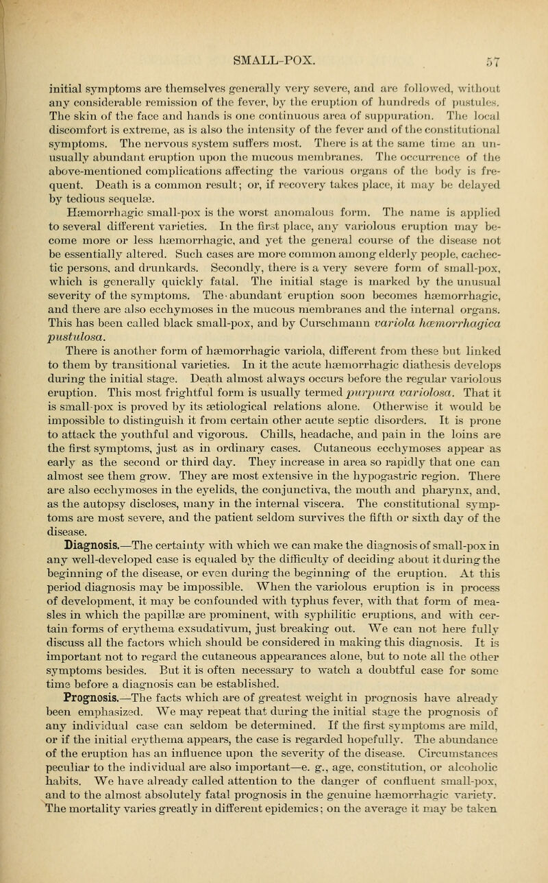 initial symptoms are themselves generally very severe, and are followed, without any considerable remission of the fever, by the eruption of hundreds of pustules. The skin of the face and hands is one continuous area of suppuration. The local discomfort is extreme, as is also the intensity of the fever and of the constitutional symptoms. The nervous system suffers most. There is at the same time an un- usually abundant eruption upon the mucous membranes. The occurrence of the above-mentioned complications affecting- the various organs of the body is fre- quent. Death is a common result; or, if recovery takes place, it may be delayed by tedious sequelae. Hsemorrhagic small-pox is the woi'st anomalous form. The name is applied to several different varieties. In the first place, any variolous eruption may be- come more or less haemorrhagic, and yet the general course of the disease not be essentially altered. Such cases are more common among elderly people, cachec- tic persons, and drunkards. Secondly, there is a very severe form of small-pox, which is generally quickly fatal. The initial stage is marked by the unusual severity of the symptoms. The • abundant eruption soon becomes hemorrhagic, and there are also ecchymoses in the mucous membranes and the internal organs. This has been called black small-pox, and by Curschmann variola hcemorrhayica pustulosa. There is another form of hsemorrhagic variola, different from these but linked to them by transitional varieties. In it the acute hsemorrhagic diathesis develops during the initial stage. Death almost always occurs before the regular variolous eruption. This most frightful form is usually termed purpura variolosa. That it is small-pox is proved by its setiological relations alone. Otherwise it would be impossible to distinguish it from certain other acute septic disorders. It is prone to attack the youthful and vigorous. Chills, headache, and pain in the loins are the first symptoms, just as in ordinary cases. Cutaneous ecchymoses appear as early as the second or third day. They increase in area so rapidly that one can almost see them grow. They are most extensive in the hypogastric region. There are also ecchymoses in the eyelids, the conjunctiva, the mouth and pharynx, and, as the autopsy discloses, many in the internal viscera. The constitutional symp- toms are most severe, and the patient seldom survives the fifth or sixth day of the disease. Diagnosis.—The certainty with which we can make the diagnosis of small-pox in any well-developed case is equaled by the difficulty of deciding about it during the beginning of the disease, or even during the beginning of the eruption. At this period diagnosis may be impossible. When the variolous eruption is in process of development, it may be confounded with typhus fever, with that form of mea- sles in which the papillae are prominent, with syphilitic eruptions, and with cer- tain forms of erythema exsudativum, just breaking out. We can not here fully discuss all the factors which should be considered in making this diagnosis. It is important not to regard the cutaneous appearances alone, but to note all the other symptoms besides. But it is often necessary to watch a doubtful case for some time before a diagnosis can be established. Prognosis.—The facts which are of greatest weight in prognosis have already been emphasized. We may repeat that during the initial stage the prognosis of any individual case can seldom be determined. If the first symptoms are mild, or if the initial erythema appears, the case is regarded hopefully. The abundance of the eruption has an influence upon the severity of the disease. Circumstances peculiar to the individual are also important—e. g., age, constitution, or alcoholic habits. We have already called attention to the danger of confluent small-pox, and to the almost absolutely fatal prognosis in the genuine haemorrhagic variety. The mortality varies greatly in different epidemics; on the average it may be taken