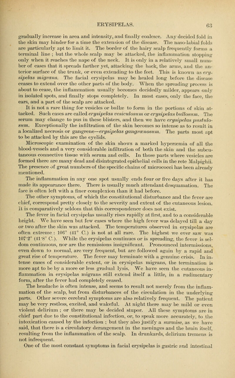 gradually increase in area and intensity, and finally coalesce. Any decided fold in the skin may hinder for a time the extension of the disease. The naso-labial folds are particularly apt to limit it. The border of the hairy scalp frequently forms a terminal line; but the whole scalp may be attacked, the inflammation stopping only when it reaches the nape of the neck. It is only in a relatively small num- ber of cases that it spreads farther yet, attacking the back, the arms, and the an- terior surface of the trunk, or even extending to the feet. This is known as ery- sipelas migrans. The facial erysipelas may be healed long before the disease ceases to extend over the other parts of the body. When the spreading process is about to cease, the inflammation usually becomes decidedly milder, appears only in isolated spots, and finally stops completely. In most cases, only the face, the ears, and a part of the scalp are attacked. It is not a rare thing for vesicles or bullaa to form in the portions of skin at- tacked. Such cases are called erysipelas vesiculosum or erysipelas bullosum. The serum may change to pus in these blisters, and then we have erysipelas pustulo- sum. Exceptionally the infiltration of the skin becomes so intense as to result in a localized necrosis or gangrene—erysipelas gangraenosum. The parts most apt to be attacked by this are the eyelids. Microscopic examination of the skin shows a marked hyperasmia of all the blood-vessels and a very considerable infiltration of both the skin and the subcu- taneous connective tissue with serum and cells. In those parts where vesicles are formed there are many dead and disintegrated epithelial cells in the rete Malpighii. The presence of great numbers of the specific chains of micrococci has been already mentioned. The inflammation in any one spot usually ends four or five days after it has made its appearance there. There is usually much attendant desquamation. The face is often left with a finer complexion than it had before. The other symptoms, of which the constitutional disturbance and the fever are chief, correspond pretty closely to the severity and extent of the cutaneous lesion. It is comparatively seldom that this correspondence does not exist. The fever in facial erysipelas usually rises rapidly at first, and to a considerable height. We have seen but few cases where the high fever was delayed till a day or two after the skin was attacked. The temperatures observed in erysipelas are often extreme : 106° (41° C.) is not at all rare. The highest we ever saw was 107'2° (41 8° C). While the erysipelas continues or is spreading, the fever is sel- dom continuous, nor are the remissions insignificant. Pronounced intermissions, even down to normal, are very frequent, but are followed again by a rapid and great rise of temperature. The fever may terminate with a genuine crisis. In in- tense cases of considerable extent, or in erysipelas migrans, the termination is more apt to be by a more or less gradual lysis. We have seen the cutaneous in- flammation in erysipelas migrans still extend itself a little, in a rudimentary form, after the fever had completely ceased. The headache is often intense, and seems to result not merely from the inflam- mation of the scalp, but from disturbances of the circulation in the underlying parts. Other severe cerebral symptoms are also relatively frequent. The patient may be very restless, excited, and wakeful. At night there may be mild or even violent delirium ; or there may be decided stupor. All these symptoms are in chief part due to the constitutional infection, or, to speak more accurately, to the intoxication caused by the infection ; but they also justify a surmise, as we have said, that there is a circulatory derangement in the meninges and the brain itself, resulting from the inflammation of the scalp. In drunkards, delirium tremens is not infrequent. One of the most constant symptoms in facial erysipelas is gastric find intestinal