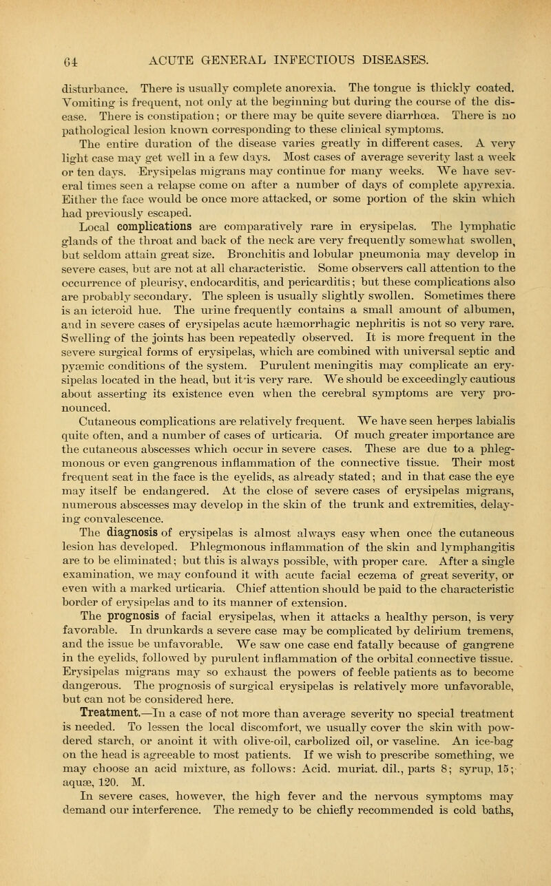 disturbance. There is usually complete anorexia. The tongue is thickly coated. Vomiting is frequent, not only at the beginning but during the course of the dis- ease. There is constipation; or there may be quite severe diarrhoea. There is no pathological lesion known corresponding to these clinical symptoms. The entire duration of the disease varies greatly in different cases. A very light case may get well in a few days. Most cases of average severity last a week or ten days. Erysipelas migrans may continue for many weeks. We have sev- eral times seen a relapse come on after a number of days of complete apyrexia. Either the face would be once more attacked, or some portion of the skin which had previously escaped. Local complications are comparatively rare in erysipelas. The lymphatic glands of the throat and back of the neck are very frequently somewhat swollen, but seldom attain great size. Bronchitis and lobular pneumonia may develop in severe cases, but are not at all characteristic. Some observers call attention to the occurrence of pleurisy, endocarditis, and pericarditis; but these complications also are probably secondary. The spleen is usually slightly swollen. Sometimes there is an icteroid hue. The urine frequently contains a small amount of albumen, and in severe cases of erysipelas acute hasmorrhagic nephritis is not so very rare. Swelling of the joints has been repeatedly observed. It is more frequent in the severe surgical forms of erysipelas, which are combined with universal septic and pyaemic conditions of the system. Purulent meningitis may complicate an ery- sipelas located in the head, but it-is very rare. We should be exceedingly cautious about asserting its existence even when the cerebral symptoms are very pro- nounced. Cutaneous complications are relatively frequent. We have seen herpes labialis quite often, and a number of cases of urticaria. Of much greater importance are the cutaneous abscesses which occur in severe cases. These are due to a phleg- monous or even gangrenous inflammation of the connective tissue. Their most frequent seat in the face is the eyelids, as already stated; and in that case the eye may itself be endangered. At the close of severe cases of eiysipelas migrans, numerous abscesses may develop in the skin of the trunk and extremities, delay- ing convalescence. The diagnosis of erysipelas is almost always easy when once the cutaneous lesion has developed. Phlegmonous inflammation of the skin and lymphangitis are to be eliminated; but this is always possible, with proper care. After a single examination, we may confound it with acute facial eczema of great severity, or even with a marked urticaria. Chief attention should be paid to the characteristic border of erysipelas and to its manner of extension. The prognosis of facial erysipelas, when it attacks a healthy person, is very favorable. In drunkards a severe case may be complicated by delirium tremens, and the issue be unfavorable. We saw one case end fatally because of gangrene in the eyelids, followed by purulent inflammation of the orbital connective tissue. Erysipelas migrans may so exhaust the powers of feeble patients as to become dangerous. The prognosis of surgical erysipelas is relatively more unfavorable, but can not be considered here. Treatment.—In a case of not more than average severity no special treatment is needed. To lessen the local discomfort, we usually cover the skin with pow- dered starch, or anoint it with olive-oil, carbolized oil, or vaseline. An ice-bag on the head is agreeable to most patients. If we wish to prescribe something, we may choose an acid mixture, as follows: Acid, muriat. dil., parts 8; syrup, 15; aquse, 120. M. In severe cases, however, the high fever and the nervous symptoms may demand our interference. The remedy to be chiefly recommended is cold baths,