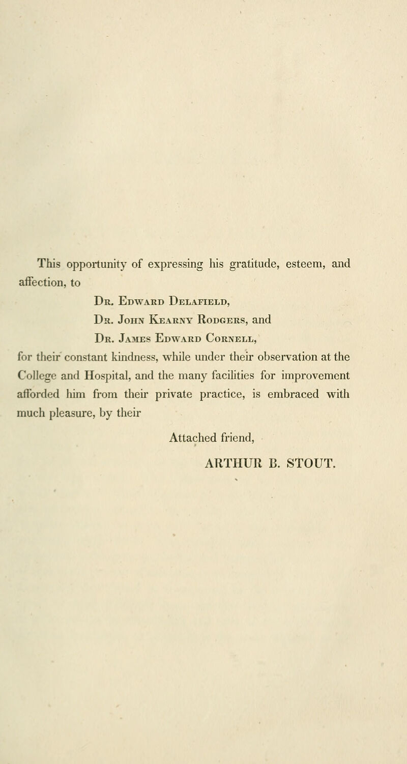 This opportunity of expressing his gratitude, esteem, and affection, to Dr. Edward Delafield, Dr. John Kearny Rodgers, and Dr. James Edward Cornell, for their constant kindness, while under their observation at the College and Hospital, and the many facilities for improvement afforded him from their private practice, is embraced with much pleasure, by their Attached friend,