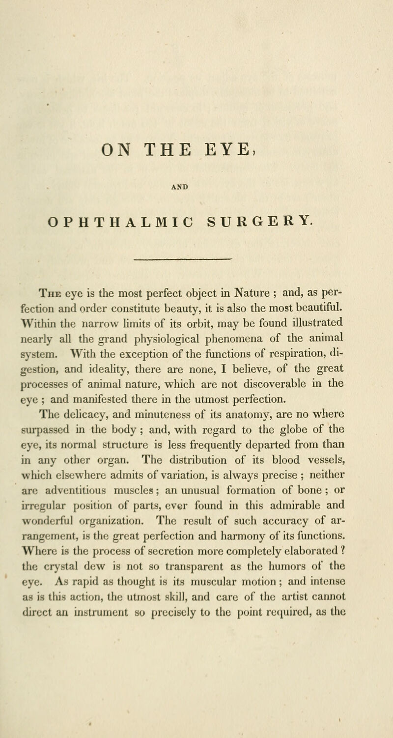 ON THE EYE, OPHTHALMIC SURGERY. The eye is the most perfect object in Nature ; and, as per- fection and order constitute beauty, it is also the most beautiful. Within the narrow limits of its orbit, may be found illustrated nearly all the grand physiological phenomena of the animal system. With the exception of the functions of respiration, di- gestion, and ideality, there are none, I believe, of the great processes of animal nature, which are not discoverable in the eye ; and manifested there in the utmost perfection. The delicacy, and minuteness of its anatomy, are no where surpassed in the body ; and, with regard to the globe of the eye, its normal structure is less frequently departed from than in any other organ. The distribution of its blood vessels, which elsewhere admits of variation, is always precise ; neither are adventitious muscles; an unusual formation of bone; or irregular position of parts, ever found in this admirable and wonderful organization. The result of such accuracy of ar- rangement, is the great perfection and harmony of its functions. Where is the process of secretion more completely elaborated ? the crystal dew is not so transparent as the humors of the eye. As rapid as thought is its muscular motion ; and intense as is this action, the utmost skill, and care of the artist cannot direct an instrument so precisely to the point required, as the