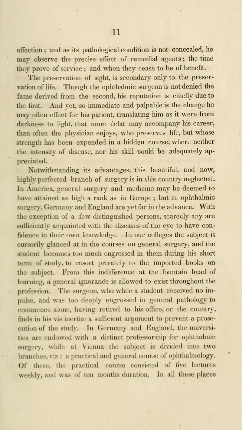 affection ; and as its pathological condition is not concealed, he may observe the precise effect of remedial agents ; the time they prove of service : and when they cease to be of benefit. The preservation of sight, is secondary only to the preser- vation of life. Though the ophthalmic surgeon is not denied the fame derived from the second, his reputation is chiefly due to the first. And yet, so immediate and palpable is the change he may often effect for his patient, translating him as it were from darkness to light, that more eclat may accompany his career, than often the physician enjoys, who preserves life, but whose strength has been expended in a hidden course, where neither the intensity of disease, nor his skill could be adequately ap- preciated. Notwithstanding its advantages, this beautiful, and now, highly perfected branch of surgery is in this country neglected. In America, general surgery and medicine may be deemed to have attained as high a rank as in Europe; but in ophthalmic surgery, Germany and England are yet far in the advance. With the exception of a few distinguished persons, scarcely any are sufficiently acquainted with the diseases of the eye to have con- fidence in their own knowledge. In our colleges the subject is cursorily glanced at in the courses on general surgery, and the student becomes too much engrossed in them during his short term of study, to resort privately to the imported books on the .subject. From this indifference at the fountain head of learning, a general ignorance is allowed to exist throughout the profession. The surgeon, who while a student received no im- pulse, and was too deeply engrossed in general pathology to commence alone, having retired to his office, or the country, finds in his vis inertia; a sufficient argument to prevent a prose- cution of the study. In Germany and England, the universi- ties are endowed with a distinct professorship for ophthalmic surgery, while at Vienna the subject is divided into two branches, viz : a practical and genera] course of ophthalmology. Of these, 11»* - practical course consisted of five lectures weekly, and was of ten months duration. In all ibest; places