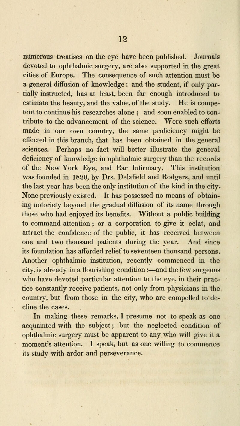 numerous treatises on the eye have been published. Journals devoted to ophthalmic surgery, are also supported in the great cities of Europe. The consequence of such attention must be a general diffusion of knowledge: and the student, if only par- tially instructed, has at least, been far enough introduced to estimate the beauty, and the value, of the study. He is compe- tent to continue his researches alone ; and soon enabled to con- tribute to the advancement of the science. Were such efforts made in our own country, the same proficiency might be effected in this branch, that has been obtained in the general sciences. Perhaps no fact will better illustrate the general deficiency of knowledge in ophthalmic surgery than the records of the New York Eye, and Ear Infirmary. This institution was founded in 1620, by Drs. Delafield and Rodgers, and until the last year has been the only institution of the kind in the city. None previously existed. It has possessed no means of obtain- ing notoriety beyond the gradual diffusion of its name through those who had enjoyed its benefits. Without a public building to command attention; or a corporation to give it eclat, and attract the confidence of the public, it has received between one and two thousand patients during the year. And since its foundation has afforded relief to seventeen thousand persons. Another ophthalmic institution, recently commenced in the city, is already in a flourishing condition:—and the few surgeons who have devoted particular attention to the eye, in their prac- tice constantly receive patients, not only from physicians in the country, but from those in the city, who are compelled to de- cline the cases. In making these remarks, I presume not to speak as one acquainted with the subject; but the neglected condition of ophthalmic surgery must be apparent to any who will give it a moment's attention. I speak, but as one willing to commence its study with ardor and perseverance.