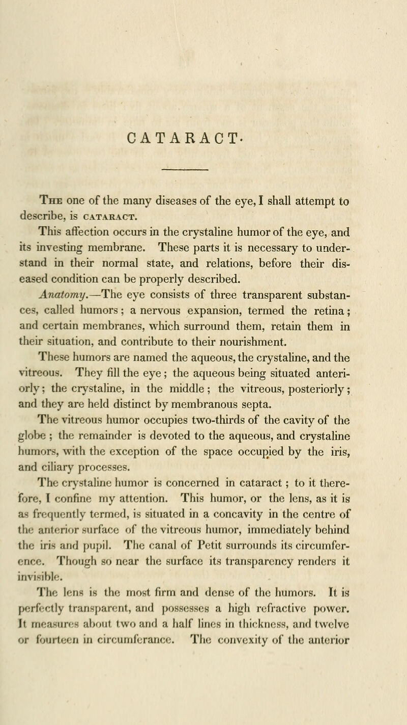 CATARACT. The one of the many diseases of the eye, I shall attempt to describe, is cataract. This affection occurs in the crystaline humor of the eye, and its investing membrane. These parts it is necessary to under- stand in their normal state, and relations, before their dis- eased condition can be properly described. Anatomy.—The eye consists of three transparent substan- ces, called humors; a nervous expansion, termed the retina; and certain membranes, which surround them, retain them in their situation, and contribute to their nourishment. These humors are named the aqueous, the crystaline, and the vitreous. They fill the eye; the aqueous being situated anteri- orly ; the crystaline, in the middle ; the vitreous, posteriorly; and they are held distinct by membranous septa. The vitreous humor occupies two-thirds of the cavity of the globe ; the remainder is devoted to the aqueous, and crystaline humors, with the exception of the space occupied by the iris, and ciliary processes. The crystaline humor is concerned in cataract; to it there- fore I confine my attention. This humor, or the lens, as it is a~ frequently termed, is situated in a concavity in the centre of the anterior surface of the vitreous humor, immediately behind the iri- and pupil. The canal of Petit surrounds its circumfer- ence. Though so near the surface its transparency renders it im isible. The lens is the most firm and dense of the humors. It is perfect!} transparent, and possesses a high refractive power. It measures about two and a half lines in thickness, and twelve or fourtei D in circumferance. The convexity of the anterior