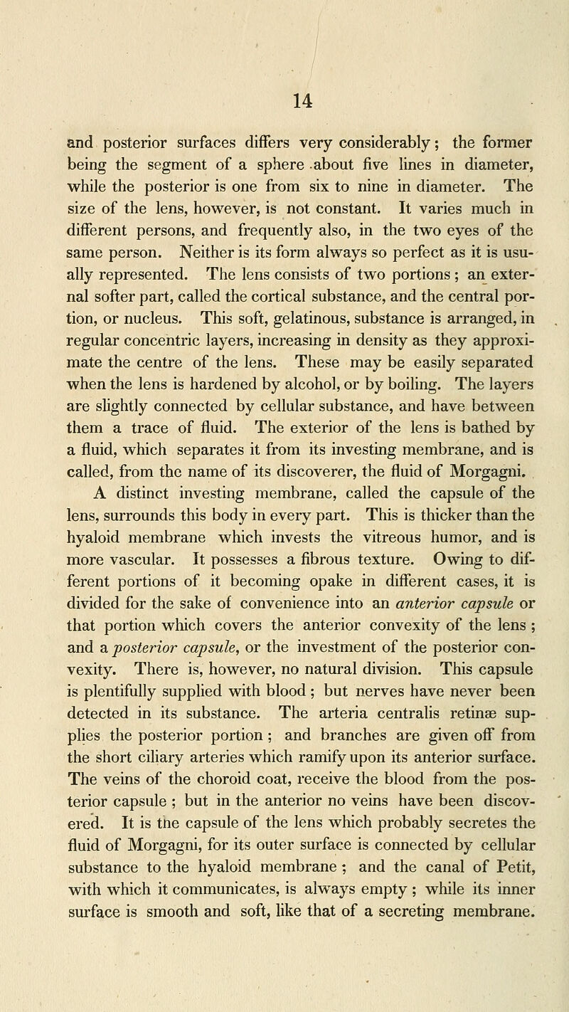 and posterior surfaces differs very considerably; the former being the segment of a sphere -about five lines in diameter, while the posterior is one from six to nine in diameter. The size of the lens, however, is not constant. It varies much in different persons, and frequently also, in the two eyes of the same person. Neither is its form always so perfect as it is usu- ally represented. The lens consists of two portions ; an exter- nal softer part, called the cortical substance, and the central por- tion, or nucleus. This soft, gelatinous, substance is arranged, in regular concentric layers, increasing in density as they approxi- mate the centre of the lens. These may be easily separated when the lens is hardened by alcohol, or by boiling. The layers are slightly connected by cellular substance, and have between them a trace of fluid. The exterior of the lens is bathed by a fluid, which separates it from its investing membrane, and is called, from the name of its discoverer, the fluid of Morgagni. A distinct investing membrane, called the capsule of the lens, surrounds this body in every part. This is thicker than the hyaloid membrane which invests the vitreous humor, and is more vascular. It possesses a fibrous texture. Owing to dif- ferent portions of it becoming opake in different cases, it is divided for the sake of convenience into an anterior capsule or that portion which covers the anterior convexity of the lens ; and a posterior capsule, or the investment of the posterior con- vexity. There is, however, no natural division. This capsule is plentifully supplied with blood ; but nerves have never been detected in its substance. The arteria centralis retinae sup- plies the posterior portion ; and branches are given off from the short ciliary arteries which ramify upon its anterior surface. The veins of the choroid coat, receive the blood from the pos- terior capsule ; but in the anterior no veins have been discov- ered. It is the capsule of the lens which probably secretes the fluid of Morgagni, for its outer surface is connected by cellular substance to the hyaloid membrane; and the canal of Petit, with which it communicates, is always empty ; while its inner surface is smooth and soft, like that of a secreting membrane.