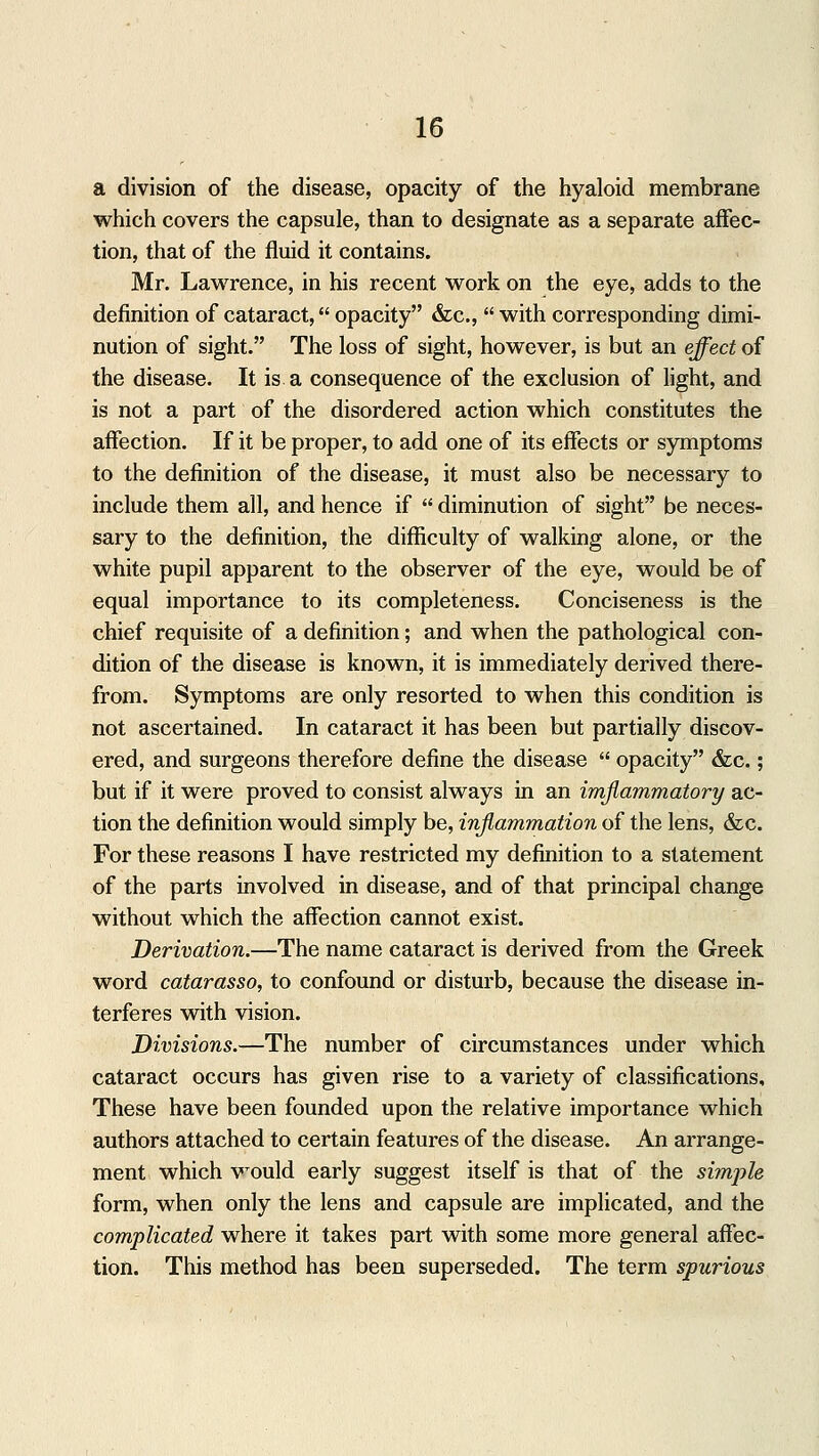 a division of the disease, opacity of the hyaloid membrane which covers the capsule, than to designate as a separate affec- tion, that of the fluid it contains. Mr. Lawrence, in his recent work on the eye, adds to the definition of cataract, opacity &c,  with corresponding dimi- nution of sight. The loss of sight, however, is but an effect of the disease. It is a consequence of the exclusion of light, and is not a part of the disordered action which constitutes the affection. If it be proper, to add one of its effects or symptoms to the definition of the disease, it must also be necessary to include them all, and hence if  diminution of sight be neces- sary to the definition, the difficulty of walking alone, or the white pupil apparent to the observer of the eye, would be of equal importance to its completeness. Conciseness is the chief requisite of a definition; and when the pathological con- dition of the disease is known, it is immediately derived there- from. Symptoms are only resorted to when this condition is not ascertained. In cataract it has been but partially discov- ered, and surgeons therefore define the disease  opacity &c.; but if it were proved to consist always in an imflammatory ac- tion the definition would simply be, inflammation of the lens, &c. For these reasons I have restricted my definition to a statement of the parts involved in disease, and of that principal change without which the affection cannot exist. Derivation.—The name cataract is derived from the Greek word catarasso, to confound or disturb, because the disease in- terferes with vision. Divisions.—The number of circumstances under which cataract occurs has given rise to a variety of classifications, These have been founded upon the relative importance which authors attached to certain features of the disease. An arrange- ment which would early suggest itself is that of the simple form, when only the lens and capsule are implicated, and the complicated where it takes part with some more general affec- tion. This method has been superseded. The term spurious