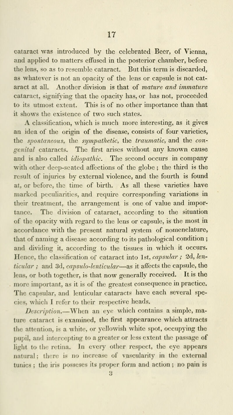 cataract was introduced by the celebrated Beer, of Vienna, and applied to matters effused in the posterior chamber, before the lens, so as to resemble cataract. But this term is discarded, as whatever is not an opacity of the lens or capsule is not cat- aract at all. Another division is that of mature and immature cataract, signifying that the opacity has, or has not, proceeded to its utmost extent. This is of no other importance than that it shows the existence of two such states. A classification, which is much more interesting, as it gives an idea of the origin of the disease, consists of four varieties, the spontaneous, the sympathetic, the traumatic, and the con- genital cataracts. The first arises without any known cause and is also called idiopathic. The second occurs in company with other deep-seated affections of the globe; the third is the result of injuries by external violence, and the fourth is found at, or before, the time of birth. As all these varieties have marked peculiarities, and require corresponding variations in their treatment, the arrangement is one of value and impor- tance. The division of cataract, according to the situation of the opacity with regard to the lens or capsule, is the most in accordance with the present natural system of nomenclature, that of naming a disease according to its pathological condition ; and dividing it, according to the tissues in which it occurs. Hence, the classification of cataract into 1st, capsular; 2d, len- ticular ; and 3d, capsulo-lenticular—as it affects the capsule, the lens, or both together, is that now generally received. It is the more important, as it is of the greatest consequence in practice. The capsular, and lenticular cataracts have each several spe- cies, which I refer to their respective heads. Description.—When an eye which contains a simple, ma- tun: cataract is examined, the first appearance which attracts the attention, is a white, or yellowish white spot, occupying the pupil, and intercepting toagreateror less extent the passage of light to the retina. In every other respect, the eye appears natural; there is no increase of vascularity in the external tunics ; the iris possi jes its proper form and action ; n<> pain is