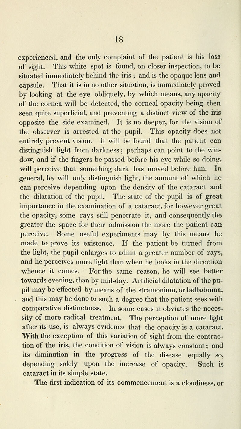 experienced, and the only complaint of the patient is his loss of sight. This white spot is found, on closer inspection, to be situated immediately behind the iris ; and is the opaque lens and capsule. That it is in no other situation, is immediately proved by looking at the eye obliquely, by which means, any opacity of the cornea will be detected, the corneal opacity being then seen quite superficial, and preventing a distinct view of the iris opposite the side examined. It is no deeper, for the vision of the observer is arrested at the pupil. This opacity does not entirely prevent vision. It will be found that the patient can distinguish light from darkness ; perhaps can point to the win- dow, and if the fingers be passed before his eye while so doing, will perceive that something dark has moved before him. In general, he will only distinguish light, the amount of which he can perceive depending upon the density of the cataract and the dilatation of the pupil. The state of the pupil is of great importance in the examination of a cataract, for however great the opacity, some rays still penetrate it, and consequently the greater the space for their admission the more the patient can perceive. Some useful experiments may by this means be made to prove its existence. If the patient be turned from the light, the pupil enlarges to admit a greater number of rays, and he perceives more light than when he looks in the direction whence it comes. For the same reason, he will see better towards evening, than by mid-day. Artificial dilatation of the pu- pil may be effected by means of the stramonium, or belladonna, and this may be done to such a degree that the patient sees with comparative distinctness. In some cases it obviates the neces- sity of more radical treatment. The perception of more light after its use, is always evidence that the opacity is a cataract. With the exception of this variation of sight from the contrac- tion of the iris, the condition of vision is always constant; and its diminution in the progress of the disease equally so, depending solely upon the increase of opacity. Such is cataract in its simple state. The first indication of its commencement is a cloudiness, or