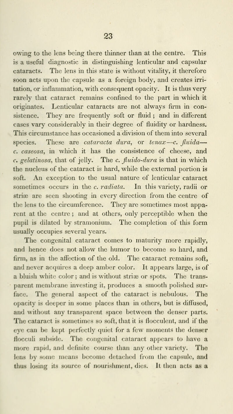 owing to the lens being there thinner than at the centre. This is a useful diagnostic in distinguishing lenticular and capsular cataracts. The lens in this state is without vitality, it therefore soon acts upon the capsule as a foreign body, and creates irri- tation, or inflammation, with consequent opacity. It is thus very rarely that cataract remains confined to the part in which it originates. Lenticular cataracts are not always firm in con- sistence. They are frequently soft or fluid; and in different cases vary considerably in their degree of fluidity or hardness. This circumstance has occasioned a division of them into several species. These are cataracta dura, or tenax—c. Jluida— c. caseosa, in which it has the consistence of cheese, and c. gelatinosa, that of jelly. The c. jiuido-dura is that in which the nucleus of the cataract is hard, while the external portion is soft. An exception to the usual nature of lenticular cataract sometimes occurs in the c. radiata. In this variety, radii or striae are seen shooting in every direction from the centre of the lens to the circumference. They are sometimes most appa- rent at the centre; and at others, only perceptible when the pupil is dilated by stramonium. The completion of this form usually occupies several years. The congenital cataract comes to maturity more rapidly, and hence does not allow the humor to become so hard, and firm, as in the affection of the old. The cataract remains soft, and never acquires a deep amber color. It appears large, is of a bluish white color; and is without stria? or spots. The trans- parent membrane investing it, produces a smooth polished sur- I i< . The general aspect of the cataract is nebulous. The opacity is deeper in some places than in others, but is diffused, and without any transparent space between the denser parts. The cataract is sometimes so soft, that it is flocculent, and if the eye can be kept perfectly quiet for a few moments the denser flocculi subside. The congenital cataract appears to have a more rapid, and definite course than any other variety. The lens by -iir meane become detached from the capsule, and thus losing its Bource of nourishment, dies. It then acts as a