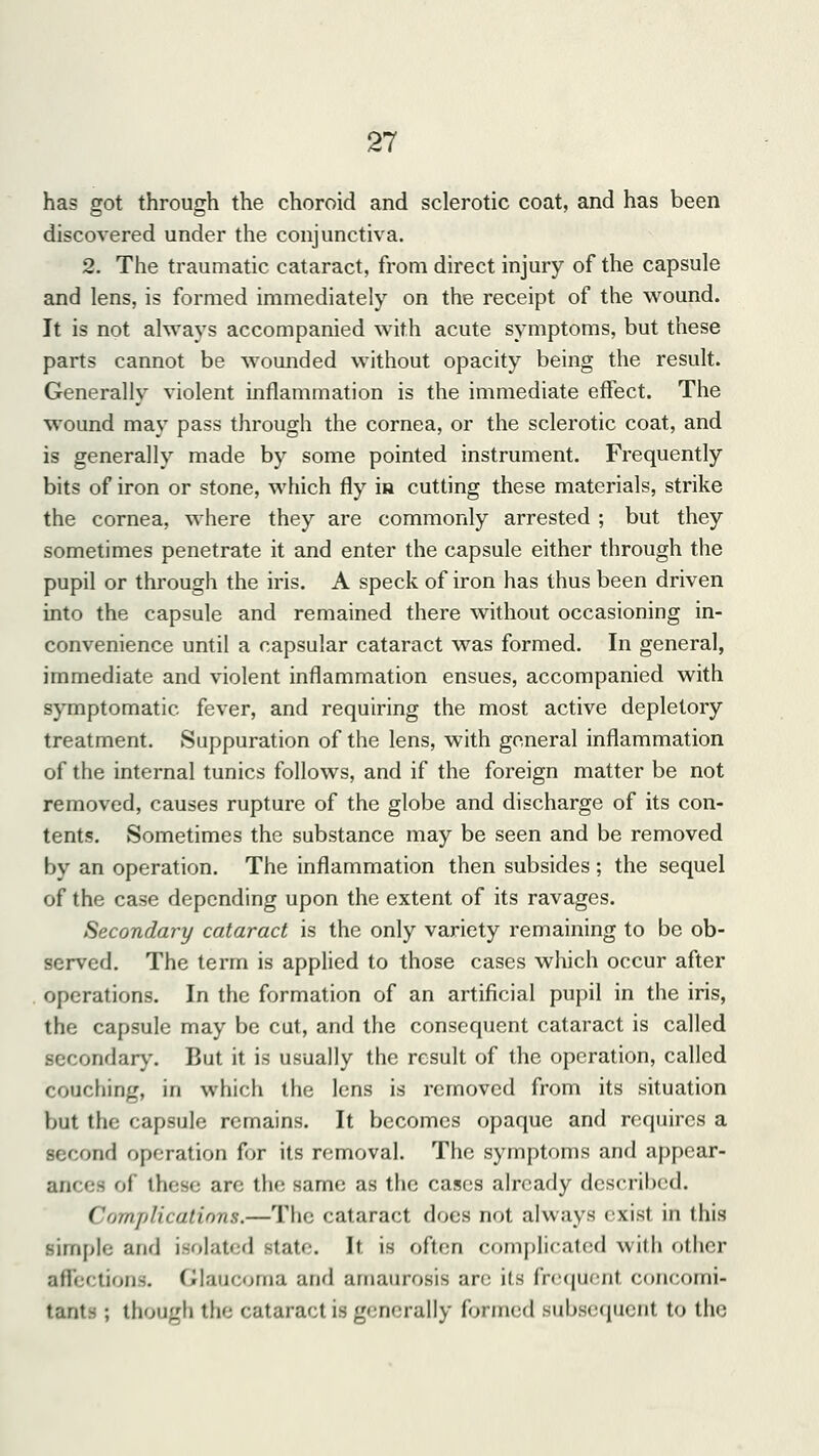 has got through the choroid and sclerotic coat, and has been discovered under the conjunctiva. 2. The traumatic cataract, from direct injury of the capsule and lens, is formed immediately on the receipt of the wound. It is not always accompanied with acute symptoms, but these parts cannot be wounded without opacity being the result. Generally violent inflammation is the immediate effect. The wound may pass through the cornea, or the sclerotic coat, and is generally made by some pointed instrument. Frequently bits of iron or stone, which fly in cutting these materials, strike the cornea, where they are commonly arrested ; but they sometimes penetrate it and enter the capsule either through the pupil or through the iris. A speck of iron has thus been driven into the capsule and remained there without occasioning in- convenience until a capsular cataract was formed. In general, immediate and violent inflammation ensues, accompanied with symptomatic fever, and requiring the most active depletory treatment. Suppuration of the lens, with general inflammation of the internal tunics follows, and if the foreign matter be not removed, causes rupture of the globe and discharge of its con- tents. Sometimes the substance may be seen and be removed by an operation. The inflammation then subsides ; the sequel of the case depending upon the extent of its ravages. Secondary cataract is the only variety remaining to be ob- served. The term is applied to those cases which occur after operations. In the formation of an artificial pupil in the iris, the capsule may be cut, and the consequent cataract is called secondary. But it is usually the result of the operation, called couching, in which the lens is removed from its situation but the capsule remains. It becomes opaque and requires a second operation for its removal. The symptoms and appear- ances of these are the same as the cases already described. Complications.—The cataract does not always exist in this simple and isolated sf;it<\ It is often complicated with other affections. Glaucoma and amaurosis are' its frequent concomi- tants ; though the cataract is generally formed subsequent to the