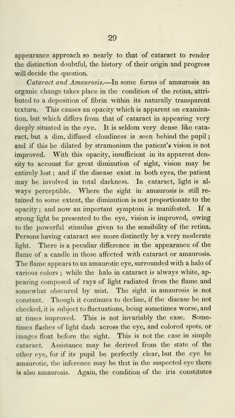 appearance approach so nearly to that of cataract to render the distinction doubtful, the history of their origin and progress will decide the question. Cataract and Amaurosis.—In some forms of amaurosis an organic change takes place in the condition of the retina, attri- buted to a deposition of fibrin within its naturally transparent texture. This causes an opacity which is apparent on examina- tion, but which differs from that of cataract in appearing very deeply situated in the eye. It is seldom very dense like cata- ract, but a dim, diffused cloudiness is seen behind the pupil; and if this be dilated by stramonium the patient's vision is not improved. With this opacity, insufficient in its apparent den- sity to account for great diminution of sight, vision may be entirely lost; and if the disease exist in both eyes, the patient may be involved in total darkness. In cataract, light is al- ways perceptible. Where the sight in amaurosis is still re- tained to some extent, the diminution is not proportionate to the opacity; and now an important symptom is manifested. If a strong light be presented to the eye, vision is improved, owing to the powerful stimulus given to the sensibility of the retina. Persons having cataract see more distinctly by a very moderate light. There is a peculiar difference in the appearance of the flame of a candle in those affected with cataract or amaurosis. The flame appears to an amaurotic eye, surrounded with a halo of various colors ; while the halo in cataract is always white, ap- pearing composed of rays of light radiated from the flame and somewhat obscured by mist. The sight in amaurosis is not constant. Though it continues to decline, if the disease be not checked, it is subject to fluctuations, being sometimes worse, and at times improved. This is not invariably the case. Some- times flashes of light dash across the eye, and colored spots, or images float before the sight. This is not the case in simple cataract. Assistance may be derived from the state of the other eye, for if its pupil be perfectly clear, but the eye be amaurotic, the inference may be that in the suspected eye there is also amaurosis. Again, the condition of the iris constitutes