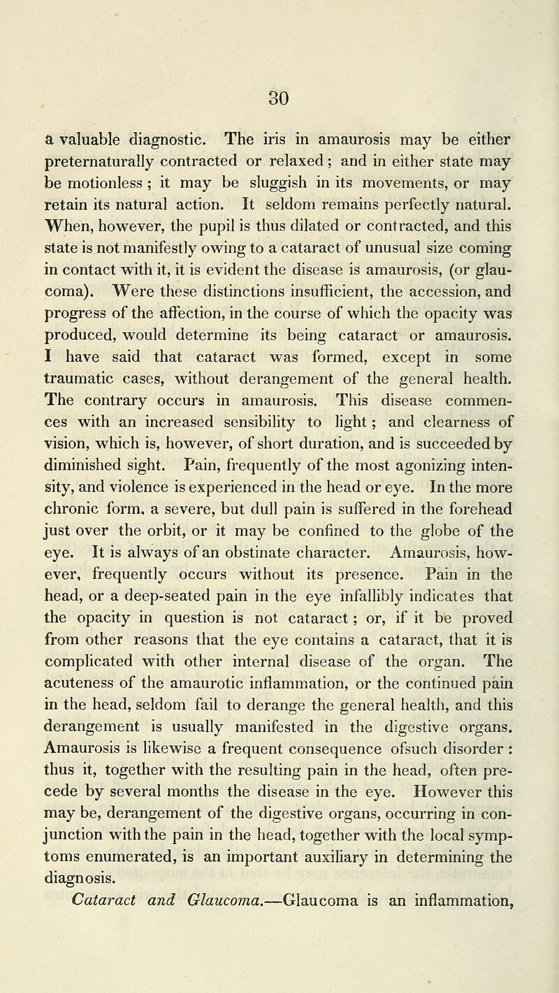 a valuable diagnostic. The iris in amaurosis may be either preternaturally contracted or relaxed; and in either state may be motionless ; it may be sluggish in its movements, or may retain its natural action. It seldom remains perfectly natural. When, however, the pupil is thus dilated or contracted, and this state is not manifestly owing to a cataract of unusual size coming in contact with it, it is evident the disease is amaurosis, (or glau- coma). Were these distinctions insufficient, the accession, and progress of the affection, in the course of which the opacity was produced, would determine its being cataract or amaurosis. I have said that cataract was formed, except in some traumatic cases, without derangement of the general health. The contrary occurs in amaurosis. This disease commen- ces with an increased sensibility to light; and clearness of vision, which is, however, of short duration, and is succeeded by diminished sight. Pain, frequently of the most agonizing inten- sity, and violence is experienced in the head or eye. In the more chronic form, a severe, but dull pain is suffered in the forehead just over the orbit, or it may be confined to the globe of the eye. It is always of an obstinate character. Amaurosis, how- ever, frequently occurs without its presence. Pain in the head, or a deep-seated pain in the eye infallibly indicates that the opacity in question is not cataract; or, if it be proved from other reasons that the eye contains a cataract, that it is complicated with other internal disease of the organ. The acuteness of the amaurotic inflammation, or the continued pain in the head, seldom fail to derange the general health, and this derangement is usually manifested in the digestive organs. Amaurosis is likewise a frequent consequence ofsuch disorder : thus it, together with the resulting pain in the head, often pre- cede by several months the disease in the eye. However this may be, derangement of the digestive organs, occurring in con- junction with the pain in the head, together with the local symp- toms enumerated, is an important auxiliary in determining the diagnosis. Cataract and Glaucoma.—Glaucoma is an inflammation,