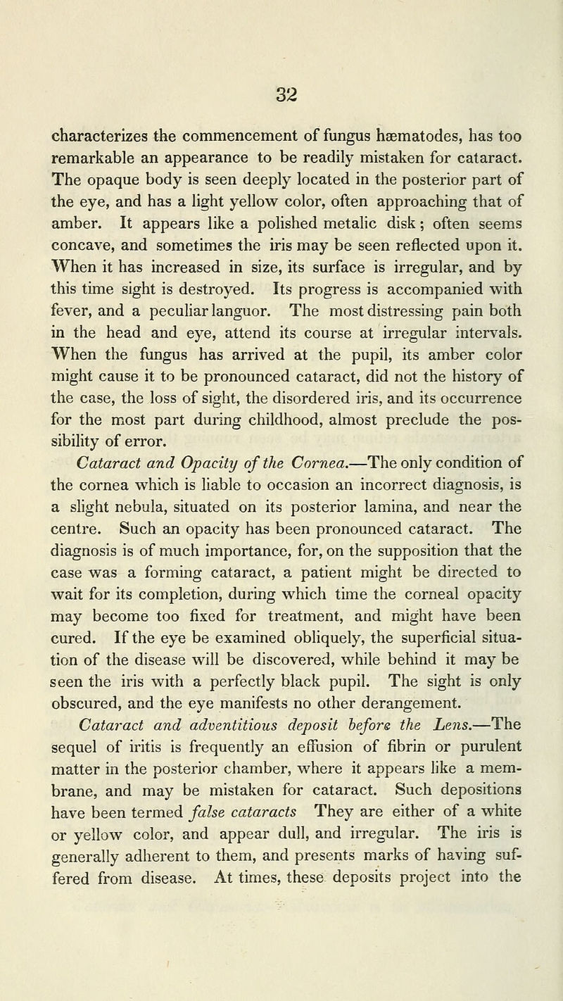 characterizes the commencement of fungus nematodes, has too remarkable an appearance to be readily mistaken for cataract. The opaque body is seen deeply located in the posterior part of the eye, and has a light yellow color, often approaching that of amber. It appears like a polished metalic disk; often seems concave, and sometimes the iris may be seen reflected upon it. When it has increased in size, its surface is irregular, and by this time sight is destroyed. Its progress is accompanied with fever, and a peculiar languor. The most distressing pain both in the head and eye, attend its course at irregular intervals. When the fungus has arrived at the pupil, its amber color might cause it to be pronounced cataract, did not the history of the case, the loss of sight, the disordered iris, and its occurrence for the most part during childhood, almost preclude the pos- sibility of error. Cataract and Opacity of the Cornea.—The only condition of the cornea which is liable to occasion an incorrect diagnosis, is a slight nebula, situated on its posterior lamina, and near the centre. Such an opacity has been pronounced cataract. The diagnosis is of much importance, for, on the supposition that the case was a forming cataract, a patient might be directed to wait for its completion, during which time the corneal opacity may become too fixed for treatment, and might have been cured. If the eye be examined obliquely, the superficial situa- tion of the disease will be discovered, while behind it may be seen the iris with a perfectly black pupil. The sight is only obscured, and the eye manifests no other derangement. Cataract and adventitious deposit before, the Lens.—The sequel of iritis is frequently an effusion of fibrin or purulent matter in the posterior chamber, where it appears like a mem- brane, and may be mistaken for cataract. Such depositions have been termed false cataracts They are either of a white or yellow color, and appear dull, and irregular. The iris is generally adherent to them, and presents marks of having suf- fered from disease. At times, these deposits project into the