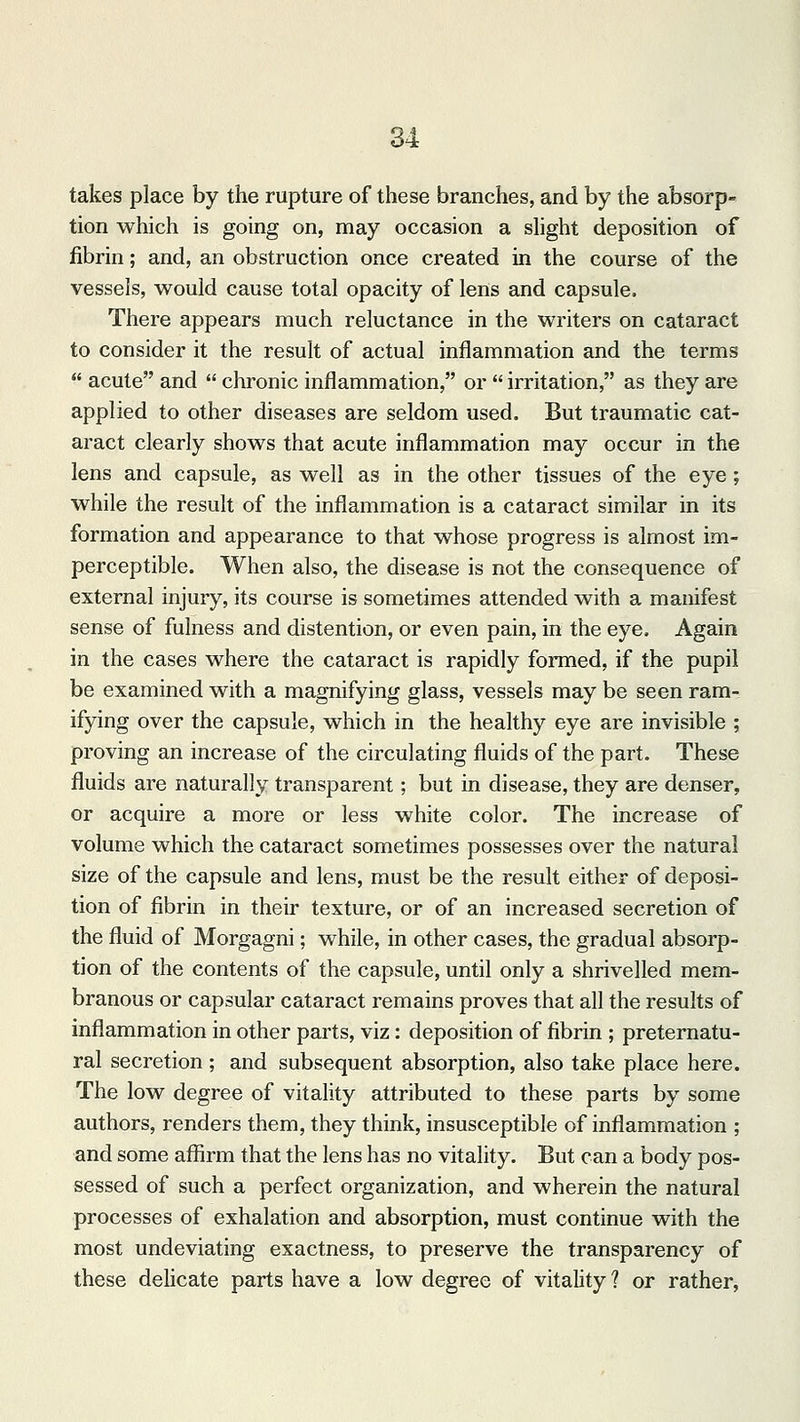takes place by the rupture of these branches, and by the absorp- tion which is going on, may occasion a slight deposition of fibrin; and, an obstruction once created in the course of the vessels, would cause total opacity of lens and capsule. There appears much reluctance in the writers on cataract to consider it the result of actual inflammation and the terms acute and chronic inflammation, or irritation, as they are applied to other diseases are seldom used. But traumatic cat- aract clearly shows that acute inflammation may occur in the lens and capsule, as well as in the other tissues of the eye; while the result of the inflammation is a cataract similar in its formation and appearance to that whose progress is almost im- perceptible. When also, the disease is not the consequence of external injury, its course is sometimes attended with a manifest sense of fulness and distention, or even pain, in the eye. Again in the cases where the cataract is rapidly formed, if the pupil be examined with a magnifying glass, vessels may be seen ram- ifying over the capsule, which in the healthy eye are invisible ; proving an increase of the circulating fluids of the part. These fluids are naturally transparent; but in disease, they are denser, or acquire a more or less white color. The increase of volume which the cataract sometimes possesses over the natural size of the capsule and lens, must be the result either of deposi- tion of fibrin in their texture, or of an increased secretion of the fluid of Morgagni; while, in other cases, the gradual absorp- tion of the contents of the capsule, until only a shrivelled mem- branous or capsular cataract remains proves that all the results of inflammation in other parts, viz: deposition of fibrin ; preternatu- ral secretion; and subsequent absorption, also take place here. The low degree of vitality attributed to these parts by some authors, renders them, they think, insusceptible of inflammation ; and some affirm that the lens has no vitality. But can a body pos- sessed of such a perfect organization, and wherein the natural processes of exhalation and absorption, must continue with the most undeviating exactness, to preserve the transparency of these delicate parts have a low degree of vitality ? or rather,