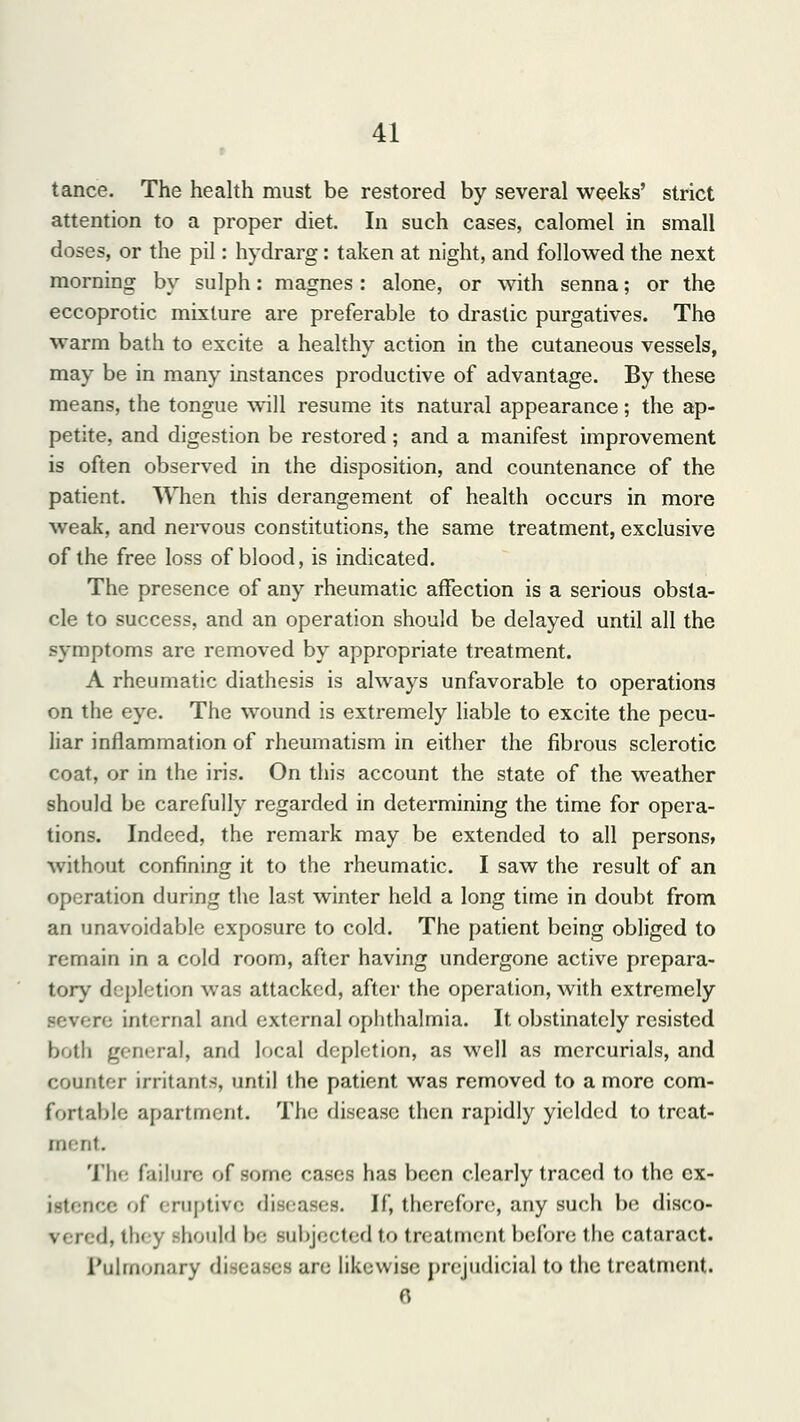 r tance. The health must be restored by several weeks' strict attention to a proper diet. In such cases, calomel in small doses, or the pil: hydrarg: taken at night, and followed the next morning by sulph: magnes: alone, or with senna; or the eccoprotic mixture are preferable to drastic purgatives. The warm bath to excite a healthy action in the cutaneous vessels, may be in many instances productive of advantage. By these means, the tongue will resume its natural appearance; the ap- petite, and digestion be restored; and a manifest improvement is often observed in the disposition, and countenance of the patient. When this derangement of health occurs in more weak, and nervous constitutions, the same treatment, exclusive of the free loss of blood, is indicated. The presence of any rheumatic affection is a serious obsta- cle to success, and an operation should be delayed until all the symptoms are removed by appropriate treatment. A rheumatic diathesis is always unfavorable to operations on the eye. The wound is extremely liable to excite the pecu- liar inflammation of rheumatism in either the fibrous sclerotic coat, or in the iris. On this account the state of the weather should be carefully regarded in determining the time for opera- tions. Indeed, the remark may be extended to all persons, without confining it to the rheumatic. I saw the result of an operation during the last winter held a long time in doubt from an unavoidable exposure to cold. The patient being obliged to remain in a cold room, after having undergone active prepara- tory depletion was attacked, after the operation, with extremely severe internal and external ophthalmia. It obstinately resisted b<>th general, and local depletion, as well as mercurials, and counter irritants, until the patient was removed to a more com- fortable apartment. The disease then rapidly yielded to treat- ment. The failure of some cases has been clearly traced to the ex- istence of eruptive diseases. U, therefore, any such be disco- vered, tin v should be subjected to treatment before the cataract. Pulmonary diseases an; likewise prejudicial to the treatment. ft
