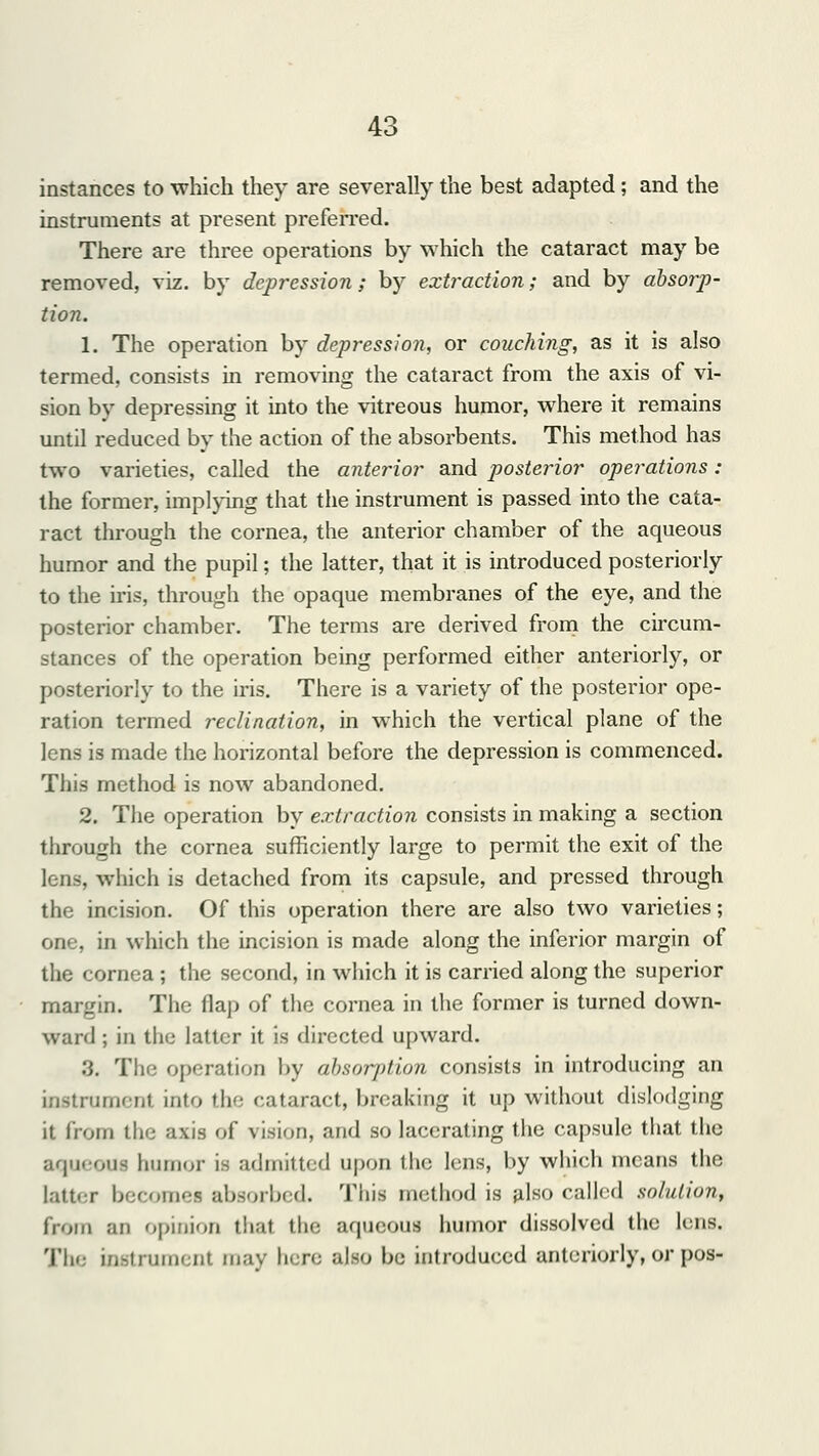 instances to which they are severally the best adapted; and the instruments at present preferred. There are three operations by which the cataract may be removed, viz. by depression; by extraction; and by absorp- tion. 1. The operation by depression, or couching, as it is also termed, consists in removing the cataract from the axis of vi- sion by depressing it into the vitreous humor, where it remains until reduced by the action of the absorbents. This method has two varieties, called the anterior and posterior operations: the former, implying that the instrument is passed into the cata- ract through the cornea, the anterior chamber of the aqueous humor and the pupil; the latter, that it is introduced posteriorly to the iris, through the opaque membranes of the eye, and the posterior chamber. The terms are derived from the circum- stances of the operation being performed either anteriorly, or posteriorly to the iris. There is a variety of the posterior ope- ration termed reclination, in which the vertical plane of the lens is made the horizontal before the depression is commenced. This method is now abandoned. 2. The operation by extraction consists in making a section through the cornea sufficiently large to permit the exit of the which is detached from its capsule, and pressed through the incision. Of this operation there are also two varieties; one, in which the incision is made along the inferior margin of the cornea ; the second, in which it is carried along the superior margin. The flap of the cornea in the former is turned down- ward ; in the latter it is directed upward. 3. The operation by absorption consists in introducing an instrument into the cataract, breaking it up without dislodging it from the axis of vision, and so lacerating the capsule that the aqueoui humor is admitted upon the lens, by which means the latter becomes absorbed. This method is also called solution, from an opinion thai the aqueous humor dissolved the lens. The instrument may here also be introduced anteriorly, or pos-