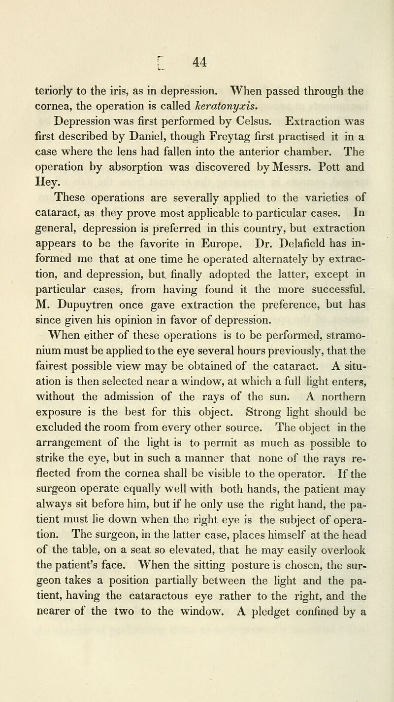 teriorly to the iris, as in depression. When passed through the cornea, the operation is called keratonyxis. Depression was first performed by Celsus. Extraction was first described by Daniel, though Freytag first practised it in a case where the lens had fallen into the anterior chamber. The operation by absorption was discovered by Messrs. Pott and Hey. These operations are severally applied to the varieties of cataract, as they prove most applicable to particular cases. In general, depression is preferred in this country, but extraction appears to be the favorite in Europe. Dr. Delafield has in- formed me that at one time he operated alternately by extrac- tion, and depression, but. finally adopted the latter, except in particular cases, from having found it the more successful. M. Dupuytren once gave extraction the preference, but has since given his opinion in favor of depression. When either of these operations is to be performed, stramo- nium must be applied to the eye several hours previously, that the fairest possible view may be obtained of the cataract. A situ- ation is then selected near a window, at which a full light enters, without the admission of the rays of the sun. A northern exposure is the best for this object. Strong light should be excluded the room from every other source. The object in the arrangement of the light is to permit as much as possible to strike the eye, but in such a manner that none of the rays re- flected from the cornea shall be visible to the operator. If the surgeon operate equally well with both hands, the patient may always sit before him, but if he only use the right hand, the pa- tient must lie down when the right eye is the subject of opera- tion. The surgeon, in the latter case, places himself at the head of the table, on a seat so elevated, that he may easily overlook the patient's face. When the sitting posture is chosen, the sur- geon takes a position partially between the light and the pa- tient, having the cataractous eye rather to the right, and the nearer of the two to the window. A pledget confined by a