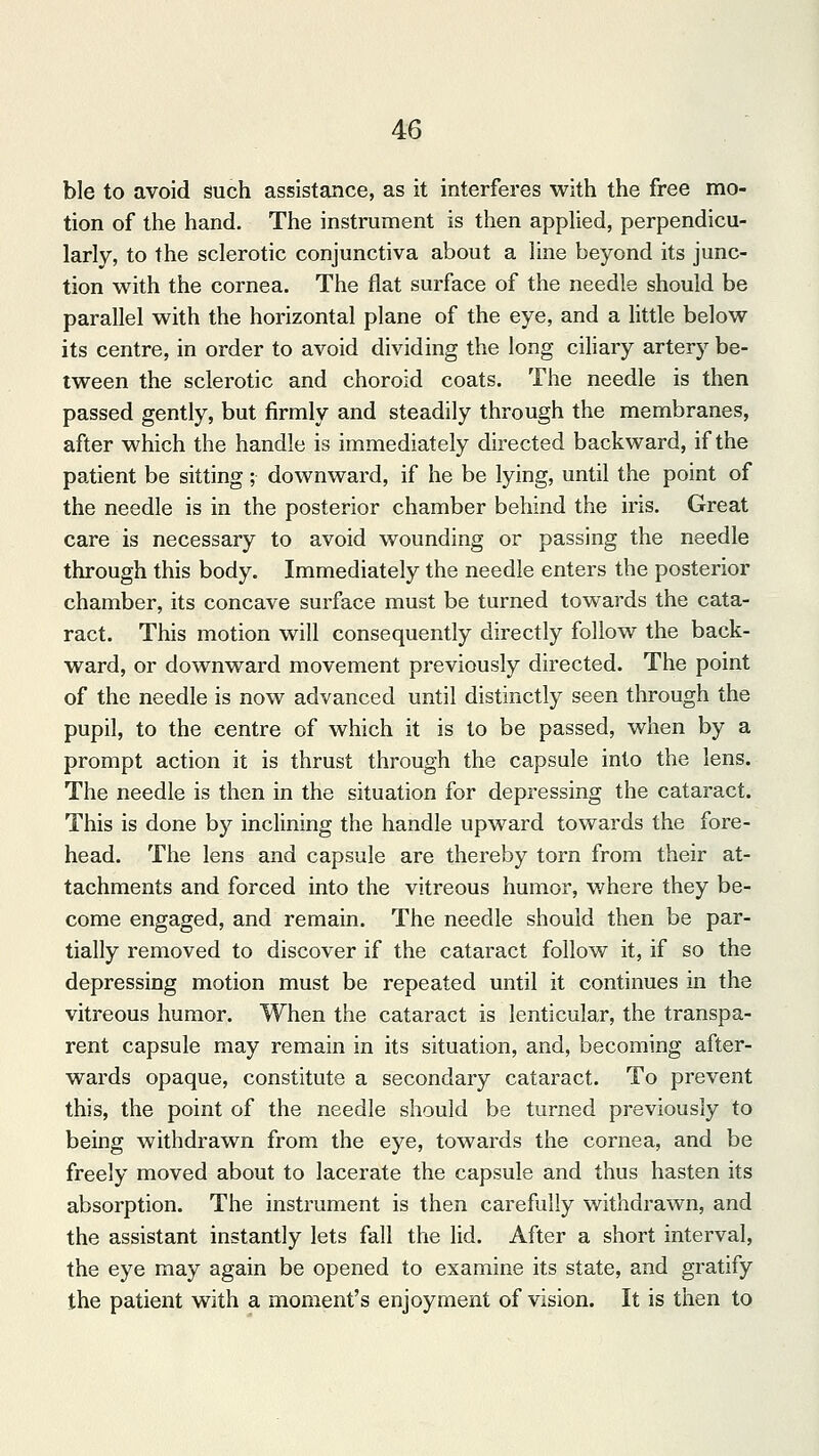 ble to avoid such assistance, as it interferes with the free mo- tion of the hand. The instrument is then applied, perpendicu- larly, to the sclerotic conjunctiva about a line beyond its junc- tion with the cornea. The flat surface of the needle should be parallel with the horizontal plane of the eye, and a little below its centre, in order to avoid dividing the long ciliary artery be- tween the sclerotic and choroid coats. The needle is then passed gently, but firmly and steadily through the membranes, after which the handle is immediately directed backward, if the patient be sitting; downward, if he be lying, until the point of the needle is in the posterior chamber behind the iris. Great care is necessary to avoid wounding or passing the needle through this body. Immediately the needle enters the posterior chamber, its concave surface must be turned towards the cata- ract. This motion will consequently directly follow the back- ward, or downward movement previously directed. The point of the needle is now advanced until distinctly seen through the pupil, to the centre of which it is to be passed, when by a prompt action it is thrust through the capsule into the lens. The needle is then in the situation for depressing the cataract. This is done by inclining the handle upward towards the fore- head. The lens and capsule are thereby torn from their at- tachments and forced into the vitreous humor, where they be- come engaged, and remain. The needle should then be par- tially removed to discover if the cataract follow it, if so the depressing motion must be repeated until it continues in the vitreous humor. When the cataract is lenticular, the transpa- rent capsule may remain in its situation, and, becoming after- wards opaque, constitute a secondary cataract. To prevent this, the point of the needle should be turned previously to being withdrawn from the eye, towards the cornea, and be freely moved about to lacerate the capsule and thus hasten its absorption. The instrument is then carefully withdrawn, and the assistant instantly lets fall the lid. After a short interval, the eye may again be opened to examine its state, and gratify the patient with a moment's enjoyment of vision. It is then to