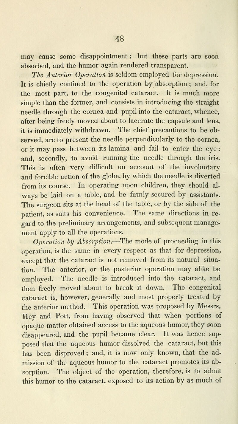 may cause some disappointment; but these parts are soon absorbed, and the humor again rendered transparent. The Anterior Operation is seldom employed for depression, It is chiefly confined to the operation by absorption ; and, for the most part, to the congenital cataract. It is much more simple than the former, and consists in introducing the straight needle through the cornea and pupil into the cataract, whence, after being freely moved about to lacerate the capsule and lens, it is immediately withdrawn. The chief precautions to be ob- served, are to present the needle perpendicularly to the cornea, or it may pass between its lamina and fail to enter the eye: and, secondly, to avoid running the needle through the iris. This is often very difficult on account of the involuntary and forcible action of the globe, by which the needle is diverted from its course. In operating upon children, they should al- ways be laid on a table, and be firmly secured by assistants. The surgeon sits at the head of the table, or by the side of the patient, as suits his convenience. The same directions in re- gard to the preliminary arrangements, and subsequent manage- ment apply to all the operations. Operation by Absorption.—The mode of proceeding in this operation, is the same in every respect as that for depression, except that the cataract is not removed from its natural situa- tion. The anterior, or the posterior operation may alike be employed. The needle is introduced into the cataract, and then freely moved about to break it down. The congenital cataract is, however, generally and most properly treated by the anterior method. This operation was proposed by Messrs. Hey and Pott, from having observed that when portions of opaque matter obtained access to the aqueous humor, they soon disappeared, and the pupil became clear. It was hence sup- posed that the aqueous humor dissolved the cataract, but this has been disproved; and, it is now only known, that the ad- mission of the aqueous humor to the cataract promotes its ab- sorption. The object of the operation, therefore, is to admit this humor to the cataract, exposed to its action by as much of