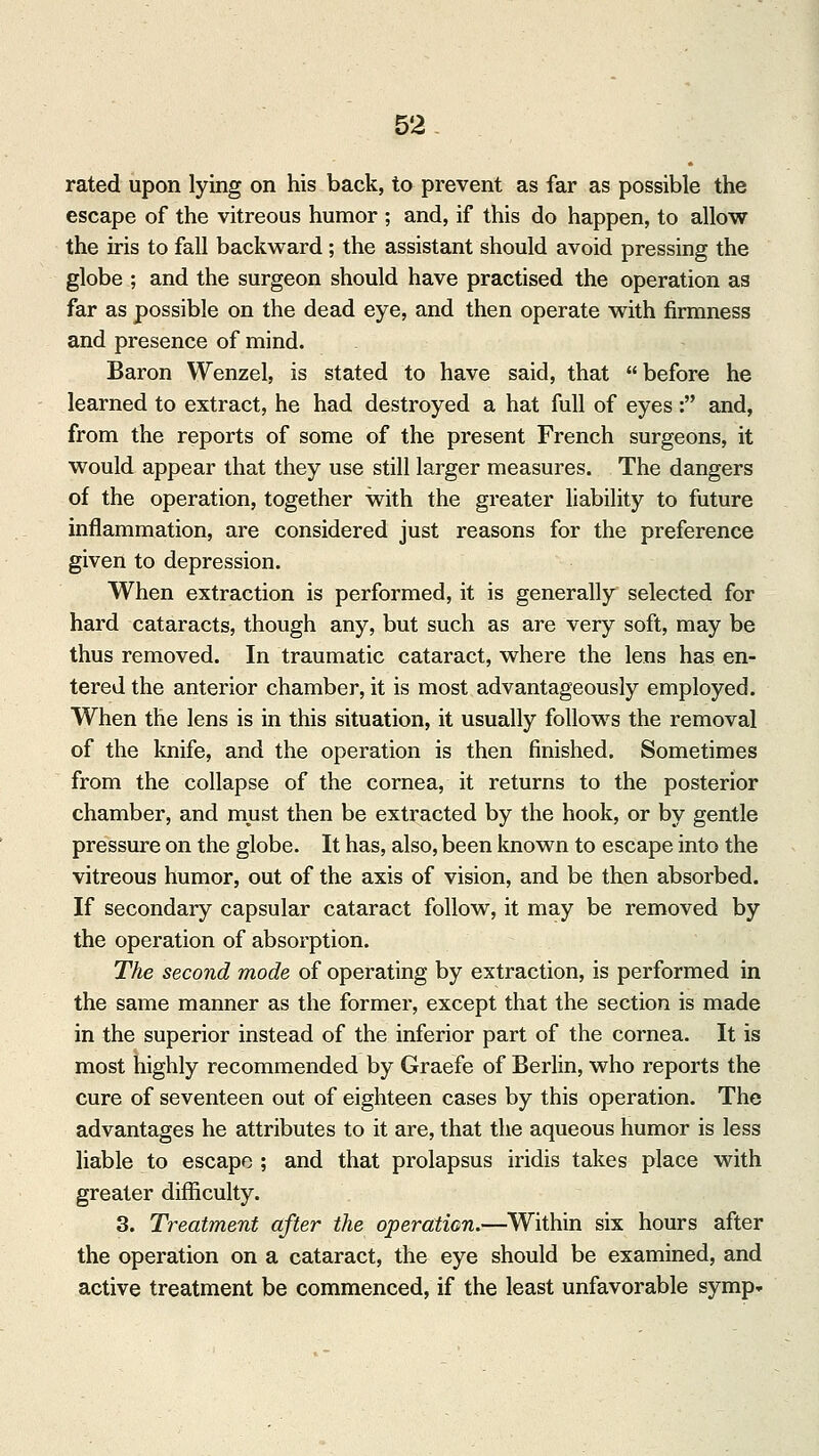 rated upon lying on his back, to prevent as far as possible the escape of the vitreous humor ; and, if this do happen, to allow the iris to fall backward; the assistant should avoid pressing the globe ; and the surgeon should have practised the operation as far as possible on the dead eye, and then operate with firmness and presence of mind. Baron Wenzel, is stated to have said, that before he learned to extract, he had destroyed a hat full of eyes: and, from the reports of some of the present French surgeons, it would appear that they use still larger measures. The dangers of the operation, together with the greater liability to future inflammation, are considered just reasons for the preference given to depression. When extraction is performed, it is generally selected for hard cataracts, though any, but such as are very soft, may be thus removed. In traumatic cataract, where the lens has en- tered the anterior chamber, it is most advantageously employed. When the lens is in this situation, it usually follows the removal of the knife, and the operation is then finished. Sometimes from the collapse of the cornea, it returns to the posterior chamber, and must then be extracted by the hook, or by gentle pressure on the globe. It has, also, been known to escape into the vitreous humor, out of the axis of vision, and be then absorbed. If secondary capsular cataract follow, it may be removed by the operation of absorption. The second mode of operating by extraction, is performed in the same manner as the former, except that the section is made in the superior instead of the inferior part of the cornea. It is most highly recommended by Graefe of Berlin, who reports the cure of seventeen out of eighteen cases by this operation. The advantages he attributes to it are, that the aqueous humor is less liable to escape ; and that prolapsus iridis takes place with greater difficulty. 3. Treatment after the operation.—Within six hours after the operation on a cataract, the eye should be examined, and active treatment be commenced, if the least unfavorable symp»