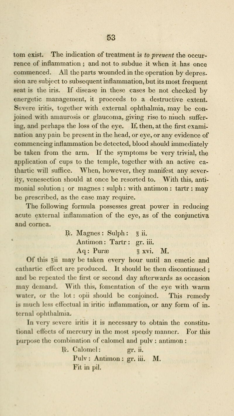 torn exist. The indication of treatment is to prevent the occur- rence of inflammation ; and not to subdue it when it has once commenced. All the parts wounded in the operation by depres- sion are subject to subsequent inflammation, but its most frequent seat is the iris. If disease in these cases be not checked by energetic management, it proceeds to a destructive extent. Severe iritis, together with external ophthalmia, may be con- joined with amaurosis or glaucoma, giving rise to niuch suffer- ing, and perhaps the loss of the eye. If, then, at the first exami- nation any pain be present in the head, or eye, or any evidence of commencing inflammation be detected, blood should immediately be taken from the arm. If the symptoms be very trivial, the application of cups to the temple, together with an active ca- thartic will suffice. When, however, they manifest any sever- ity, venesection should at once be resorted to. With this, anti- monial solution; or magnes : sulph: with antimon : tartr : may be prescribed, as the case may require. The following formula possesses great power in reducing acute external inflammation of the eye, as of the conjunctiva and cornea. Yjc. Magnes : Sulph: § ii. Antimon: Tartr : gr. iii. Aq: Purae § xvi. M. Of this §ii may be taken every hour until an emetic and cathartic effect are produced. It should be then discontinued ; and be repeated the first or second day afterwards as occasion may demand. With this, fomentation of the eye with warm water, or the lot: opii should be conjoined. This remedy is much less effectual in iritic inflammation, or any form of in. ternal ophthalmia. In very severe iritis it is necessary to obtain the constitu- tional effects of mercury in the most speedy manner. For this purpose the combination of calomel and pulv: antimon: fy. Calomel: gr. ii. Pulv: Antimon: gr. iii. M. Fit in pi].