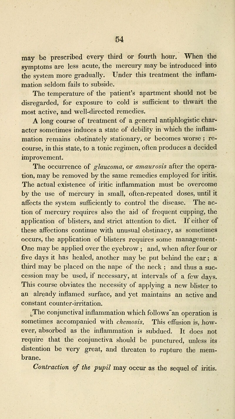 may be prescribed every third or fourth hour. When the symptoms are less acute, the mercury may be introduced into the system more gradually. Under this treatment the inflam- mation seldom fails to subside. The temperature of the patient's apartment should not be disregarded, for exposure to cold is sufficient to thwart the most active, and well-directed remedies. A long course of treatment of a general antiphlogistic char- acter sometimes induces a state of debility in which the inflam- mation remains obstinately stationary, or becomes worse ; re- course, in this state, to a tonic regimen, often produces a decided improvement. The occurrence of glaucoma, or amaurosis after the opera- tion, may be removed by the same remedies employed for iritis. The actual existence of iritic inflammation must be overcome by the use of mercury in small, often-repeated doses, until it affects the system sufficiently to control the disease. The ac- tion of mercury requires also the aid of frequent cupping, the application of blisters, and strict attention to diet. If either of these affections continue with unusual obstinacy, as sometimes occurs, the application of blisters requires some management- One may be applied over the eyebrow ; and, when after four or five days it has healed, another may be put behind the ear; a third may be placed on the nape of the neck ; and thus a suc- cession may be used, if necessary, at intervals of a few days. This course obviates the necessity of applying a new blister to an already inflamed surface, and yet maintains an active and constant counter-irritation. cThe conjunctival inflammation which follows'an operation is sometimes accompanied with chemosis. This effusion is, how- ever, absorbed as the inflammation is subdued. It does not require that the conjunctiva should be punctured, unless its distention be very great, and threaten to rupture the mem- brane. Contraction of the pupil may occur as the sequel of iritis.