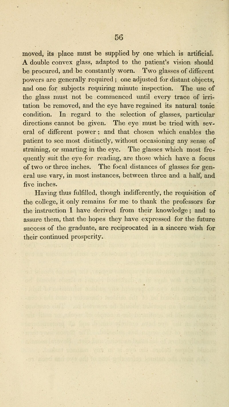 moved, its place must be supplied by one which is artificial A double convex glass, adapted to the patient's vision should be procured, and be constantly worn. Two glasses of different powers are generally required; one adjusted for distant objects, and one for subjects requiring minute inspection. The use of the glass must not be commenced until every trace of irri- tation be removed, and the eye have regained its natural tonic condition. In regard to the selection of glasses, particular directions cannot be given. The eye must be tried with sev- eral of different power; and that chosen which enables the patient to see most distinctly, without occasioning any sense of straining, or smarting in the eye. The glasses which most fre- quently suit the eye-fbr reading, are those which have a focus of two or three inches. The focal distances of glasses for gen- eral use vary, in most instances, between three and a half, and five inches. Having thus fulfilled, though indifferently, the requisition of the college, it only remains for me to thank the professors for the instruction I have derived from their knowledge; and to assure them, that the hopes they have expressed for the future success of the graduate, are reciprocated in a sincere wish for their continued prosperity.