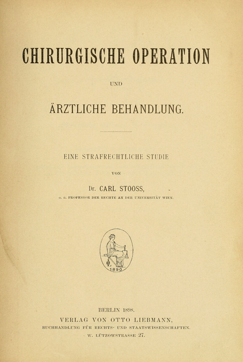 CHIRÜReiSCHE OPERATION UND ÄRZTLICHE BEHANDLUNG. EINE STRAFRECHTLICHE STUDIE Dr. CARL STOOSS, ö. PROFESSOR DER RECHTE AN DER UNIVERSITÄT WIEN. BERLIN 1898. VERLAG VON OTTO LIEBMANN, BlICllITANULUNa FÜR RECHTS- UND STAATSWISSENSCHAFTEX. W. LÜTZ0WSTRAS8E 27.