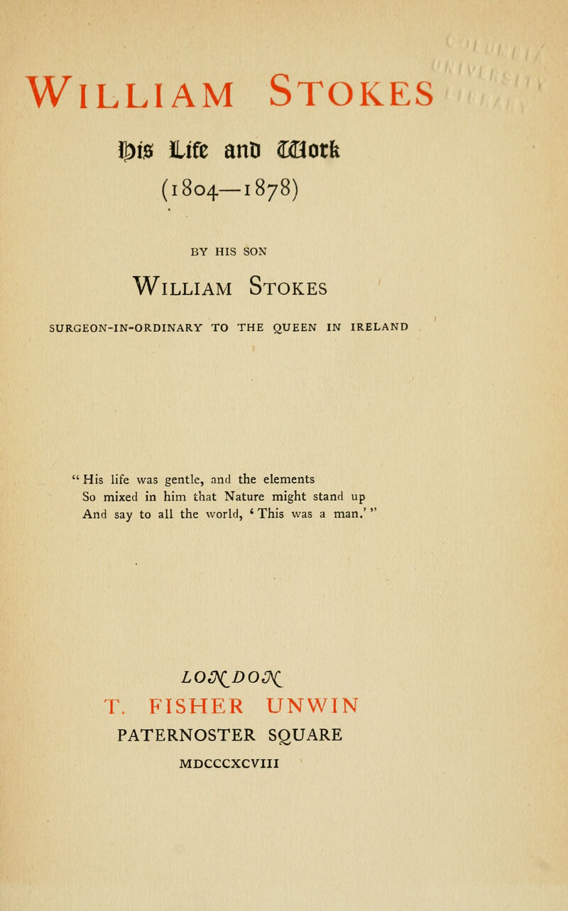 1£)!0 life anD ©Qotfe (1804—1878) BY HIS SON William Stokes SURGEON-IN-ORDINARY TO THE QUEEN IN IRELAND  His life was gentle, and the elements So mixed in him that Nature might stand up And say to all the world, ' This was a man.'  T. FISHER UNWIN PATERNOSTER SQUARE MDCCCXCVIII